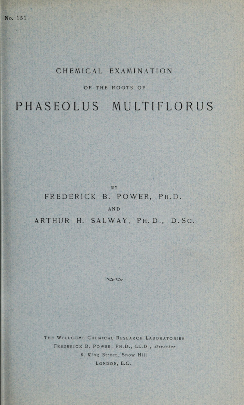 No. 151 CHEMICAL EXAMINATION OF THE ROOTS OF PHASEOLUS MULTIFLORUS B Y FREDERICK B. POWER, Ph.D. AND ARTHUR H. SALWAY, Ph.D., D.Sc. The Wellcome Chemical Research Laboratories Frederick B. Power, Ph.D., LL.D., Director 6, King Street, Snow Hill London, E.C.