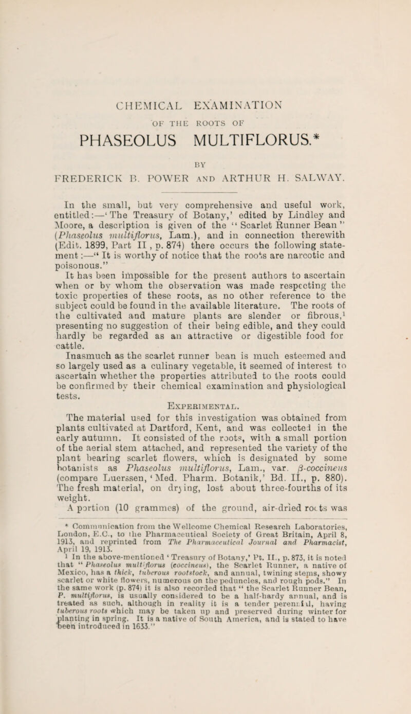 CHEMICAL EXAMINATION OF THE ROOTS OF PHASEOLUS MULTIFLORUS.* BY FREDERICK B. POWER and ARTHUR H. SALWAY. In the small, bat very comprehensive and useful work, entitled:—‘The Treasury of Botany,’ edited by Lindley and Moore, a description is given of the “ Scarlet Runner Bean ” (Phaseolus multiflorus, Lam.), and in connection therewith (Edit. 1899, Part II , p. 874) there occurs the following state¬ ment :—“ It is worthy of notice that the roots are narcotic and poisonous.” It has been impossible for the present authors to ascertain when or by whom the observation was made respecting the toxic properties of these roots, as no other reference to the subject could be found in the available literature. The roots of the cultivated and mature plants are slender or fibrous,1 presenting no suggestion of their being edible, and they could hardly be regarded as an attractive or digestible food for cattle. Inasmuch as the scarlet runner bean is much esteemed and so largely used as a culinary vegetable, it seemed of interest to ascertain whether the properties attributed to the roots could be confirmed by their chemical examination and physiological tests. Experimental. The material used for this investigation was obtained from plants cultivated at Dartford, Kent, and was collected in the early autumn. It consisted of the roots, with a small portion of the aerial stem attached, and represented the variety of the plant bearing scarlet flowers, which is designated by some botanists as Phaseolus multiflorus, Lam., var. fi-coccineus (compare Luerssen, ‘ Med. Pharm. Botanik,’ Bd. II., p. 880). The fresh material, on drying, lost about three-fourths of its weight. A portion (10 grammes) of the ground, air-dried rocts was * Communication from the Wellcome Chemical Research Laboratories, London, E.C., to ihe Pharmaceutical Society of Great Britain, April 8, 1913, and reprinted from The Pharmaceutical Journal and Pharmacist, April 19, 1913. i In the above-mentioned * Treasury of Botany,’ Pt. II., p. 873, it is noted that “ Phaseolus multiflorus (coccineus), the Scarlet Runner, a native of Mexico, has a thick, tuberous rootstock, and annual, twining stenis, showy scarlet or white flowers, numerous on the peduncles, and rough pods.” In the same work (p. 874) it is also recorded that “ the Scarlet Runner Bean, P. multiflorus, is usually considered to be a half-hardy annual, and is treated as such, although in reality it is a tender perem iil, having tuberous roots which may be taken up and preserved during winter for planting in spring. It is a native of South America, and is stated to have “been introduced in 1633.”