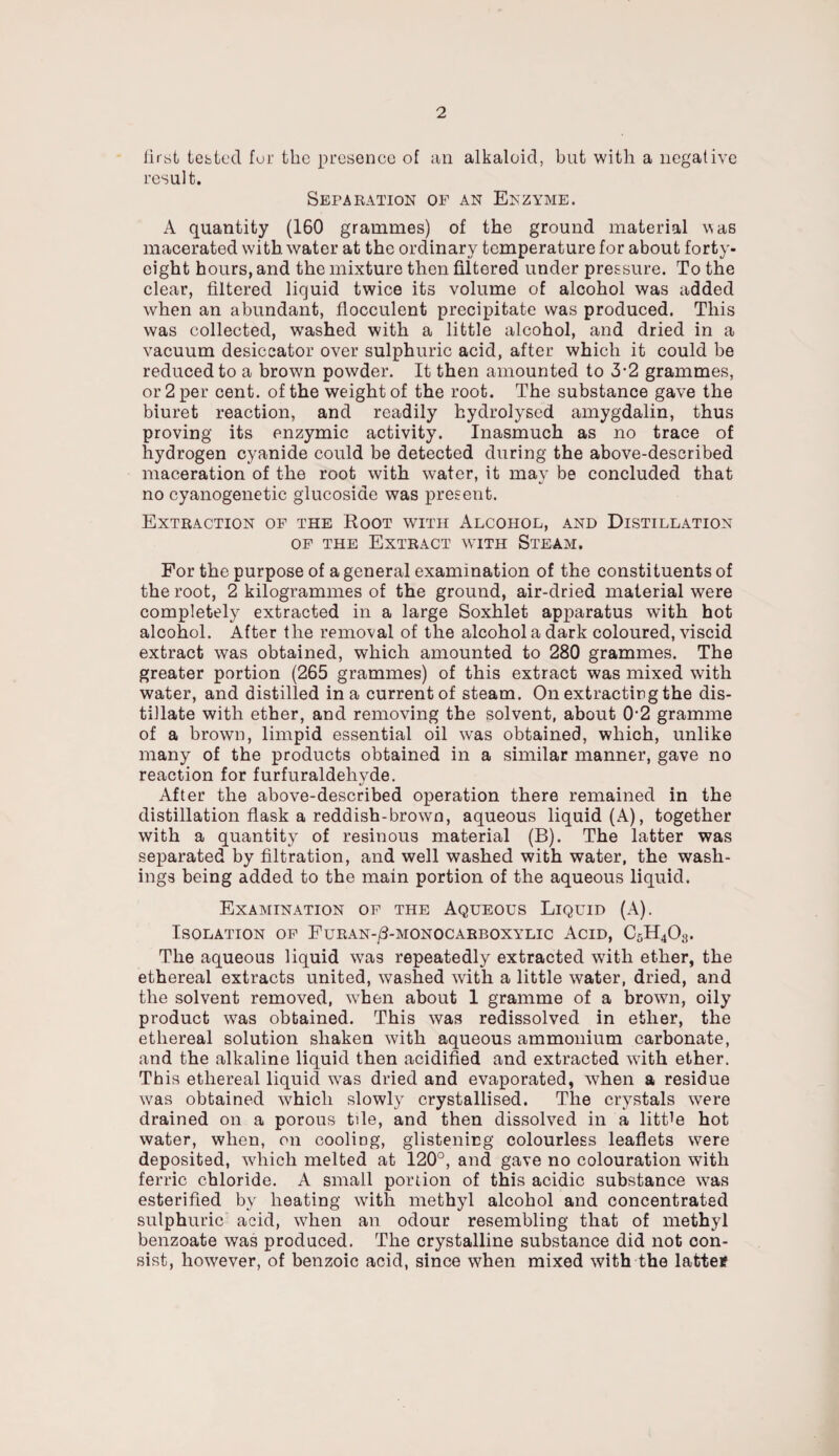 first tested for the presence of an alkaloid, but with a negative result. Separation of an Enzyme. A quantity (160 grammes) of the ground material was macerated with water at the ordinary temperature for about forty- eight hours, and the mixture then filtered under pressure. To the clear, filtered liquid twice its volume of alcohol was added when an abundant, fiocculent precipitate was produced. This was collected, wTashed with a little alcohol, and dried in a vacuum desiccator over sulphuric acid, after which it could be reduced to a brown powder. It then amounted to 3-2 grammes, or 2 per cent, of the weight of the root. The substance gave the biuret reaction, and readily hydrolysed amygdalin, thus proving its enzymic activity. Inasmuch as no trace of hydrogen cyanide could be detected during the above-described maceration of the root with water, it may be concluded that no cyanogenetic glucosiae was present. Extraction of the Root with Alcohol, and Distillation of the Extract with Steam. For the purpose of a general examination of the constituents of the root, 2 kilogrammes of the ground, air-dried material were completely extracted in a large Soxhlet apparatus with hot alcohol. After the removal of the alcohol a dark coloured, viscid extract was obtained, which amounted to 280 grammes. The greater portion (265 grammes) of this extract was mixed with water, and distilled in a current of steam. On extracting the dis¬ tillate with ether, and removing the solvent, about 0-2 gramme of a brown, limpid essential oil was obtained, which, unlike many of the products obtained in a similar manner, gave no reaction for furfuraldeliyde. After the above-described operation there remained in the distillation flask a reddish-brown, aqueous liquid (A), together with a quantity of resinous material (B). The latter was separated by filtration, and well washed with water, the wash¬ ings being added to the main portion of the aqueous liquid. Examination of the Aqueous Liquid (A). Isolation of Furan-/3-monocarboxylic Acid, C5H403. The aqueous liquid was repeatedly extracted with ether, the ethereal extracts united, washed with a little water, dried, and the solvent removed, when about 1 gramme of a brown, oily product was obtained. This was redissolved in ether, the ethereal solution shaken with aqueous ammonium carbonate, and the alkaline liquid then acidified and extracted with ether. This ethereal liquid was dried and evaporated, when a residue was obtained -which slowly crystallised. The crystals wrere drained on a porous tile, and then dissolved in a little hot water, when, on cooling, glistening colourless leaflets were deposited, which melted at 120°, and gave no colouration with ferric chloride. A small portion of this acidic substance was esterified by heating with methyl alcohol and concentrated sulphuric acid, when an odour resembling that of methyl benzoate was produced. The crystalline substance did not con¬ sist, however, of benzoic acid, since when mixed with the lattef