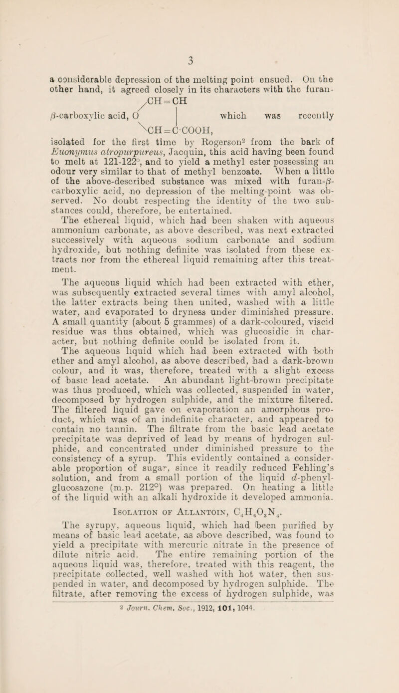 a considerable depression of the melting point ensued. On the other hand, it agreed closely in its characters with the furan- /CH = CH /^-carboxylic acid, 0 which CH = CCOOH, was recently isolated for the first time by Rogerson2 from the bark of Euonymus atropurpureus, Jacquin, this acid having been found to melt at 121-122’, and to yield a methyl ester possessing an odour very similar to that of methyl benzoate. When a littlo of the above-described substance was mixed with furan-/i- carboxylic acid, no depression of the melting-point was ob¬ served. No doubt respecting the identity of the two sub¬ stances could, therefore, be entertained. The ethereal liquid, which had been shaken with aqueous ammonium carbonate, as above described, was next extracted successively with aqueous sodium carbonate and sodium hydroxide, but nothing definite was isolated from these ex¬ tracts nor from the ethereal liquid remaining after this treat¬ ment. The aqueous liquid which had been extracted with ether, was subsequently extracted several times with amyl alcohol, the latter extracts being then united, washed with a little water, and evaporated to dryness under diminished pressure. A small quantity (about 5 grammes) of a dark-coloured, viscid residue was thus obtained, which was glucosidic in char¬ acter, but nothing definite could be isolated from it. The aqueous liquid which had been extracted with both ether and amyl alcohol, as above described, had a dark-brown colour, and it was, therefore, treated with a slight excess of basic lead acetate. An abundant light-brown precipitate was thus produced, which vras collected, suspended in water, decomposed by hydrogen sulphide, and the mixture filtered. The filtered liquid gave on evaporation an amorphous pro¬ duct, which was of an indefinite character, and appeared to contain no tannin. The filtrate from the basic lead acetate precipitate vTas deprived of lead by means of hydrogen sul¬ phide, and concentrated under diminished pressure to the consistency of a syrup. This evidently contained a consider¬ able proportion of suga7', since it readily reduced Fehling’s solution, and from a small portion of the liquid c?-phenyl- glucosazone (m.p. 212°) was prepared. On heating a little of the liquid with an alkali hydroxide it developed ammonia. Isolation of Allantoix, C4H603Nr The syrupy, aqueous liquid, which had 'been purified by means of basic lead acetate, as above described, was found to yield a precipitate w7ith mercuric nitrate in the presence of dilute nitric acid. The entire remaining portion of the aqueous liquid was, therefore, treated with this reagent, the precipitate collected, well washed with hot water, then sus¬ pended in water, and decomposed bv hydrogen sulphide. The filtrate, after removing the excess of hydrogen sulphide, was Journ. Chem, Soc., 1912, 101, 1041.