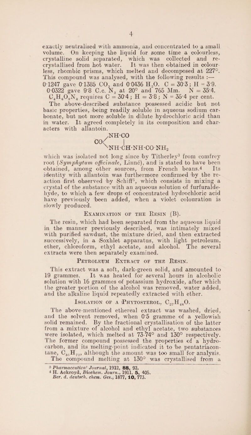 exactly neutralised with ammonia, and concentrated to a small volume. On keeping the liquid for some time a colourless, crystalline solid separated, which was collected and re¬ crystallised from hot water. It was then obtained in colour¬ less, rhombic prisms, which melted and decomposed at 227°. This compound was analysed, with the following results :— 0T247 gave 0 1385 C02 and 0 0436 H20. C = 30 3; H = 3 9. 0 0322 gave 9'8 C.c. N2 at 20° and 765 Mm. N = 35'4. C4H603N4 requires C = 30'4; H = 3'8; N = 35 4 per cent. The above-described substance possessed acidic but not basic properties, being readily soluble in aqueous sodium car¬ bonate, but not more soluble in dilute hydrochloric acid than in water. It agreed completely in its composition and char¬ acters with allantoin. CO NH-CO I NH-CH-NH-CO NH2 which was isolated not long since by Titherley3 from comfrcy root [Symphytum officinale, Linne), and is stated to have been obtained, among other sources, from French beans.4 Its identity with allantoin was furthermore confirmed by the re¬ action first observed by Schiff3, which consists in mixing a crystal of the substance with an aqueous solution of furfuralde- hyde, to which a few drops of concentrated hydrochloric acid have previously been added, when a violet colouration is slowly produced. Examination of the Resin (B). The resin, which had been separated from the aqueous liquid in the manner previously described, was intimately mixed with purified sawdust, the mixture dried, and then extracted successively, in a iSoxhlet apparatus, with light petroleum, ether, chloroform, ethyl acetate, and alcohol. The several extracts were then separately examined. Petroleum Extract of the Resin. This extract was a soft, dark-green solid, and amounted to 19 grammes. It was heated for several hours in alcoholic solution with 16 grammes of potassium hydroxide, after which the greater portion of the alcohol was removed, water added, and the alkaline liquid repeatedly extracted with ether. Isolation of a Phytosterol, C27H160. The above-mentioned ethereal extract was washed, dried, and the solvent removed, when 0’5 gramme of a yellowish solid remained. By the fractional crystallisation of the latter from a mixture of alcohol and ethyl acetate, two substances were isolated, which melted at 73-74° and 130° respectively. The former compound possessed the properties of a hydro¬ carbon, and its melting-point indicated it to be pentatriacon- tane, C35H72, although the amount was too small for analysis. The compound melting at 130° was crystallised from a <5 Pharmaceutical Journal, 1912, 88, 92. 4 H. Ackroyd, Biocliem. Journ., 1911, 5, 405. Ber. d. deutsch. chein. Ges., 1877, 10, 773.