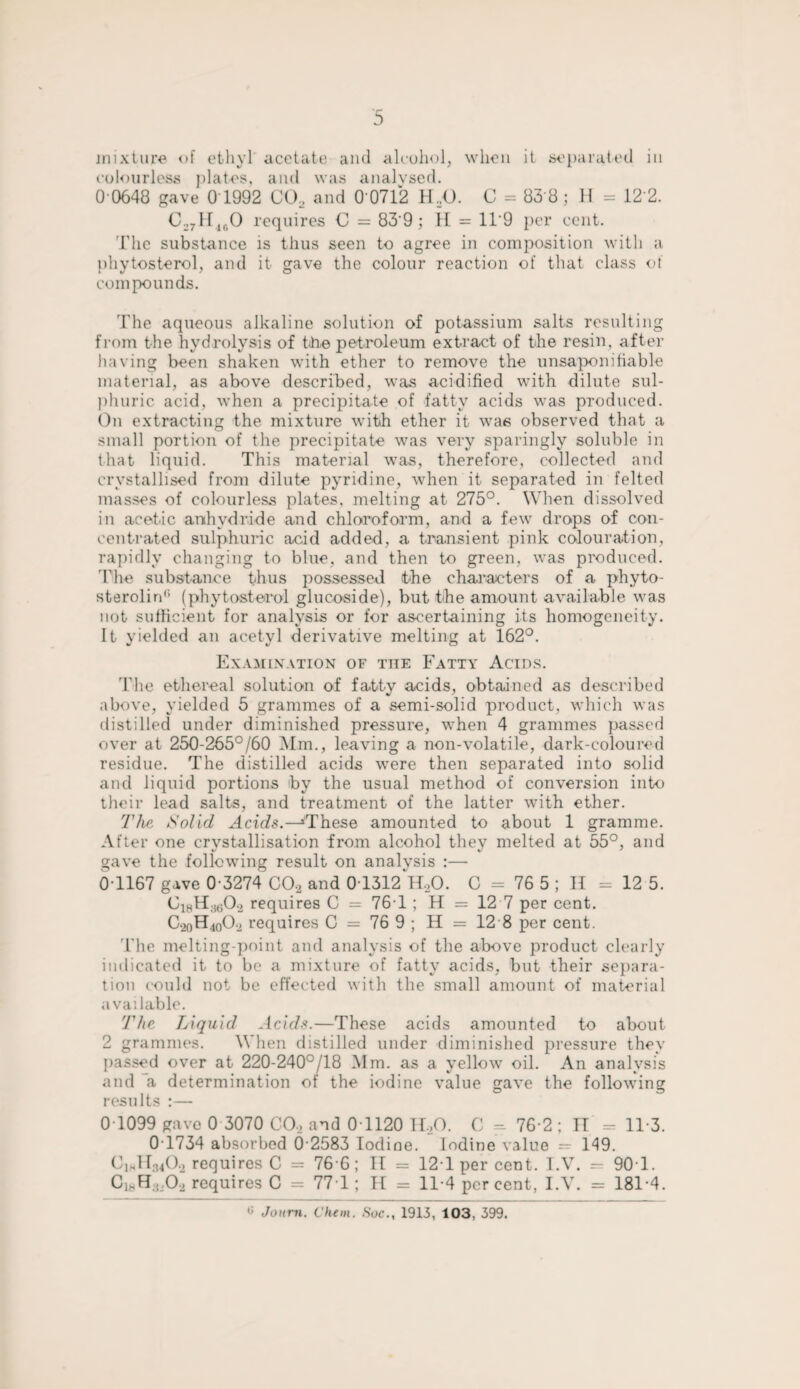 mixture of ethyl acetate and alcohol, when it separated in colourless plates, and was analysed. 0 0648 gave 0 1992 C02 and 0 0712 HJJ. C = 838; H = 122. C27H160 requires C = 83'9 ; H = 11'9 per cent. The substance is thus seen to agree in composition with a phytosterol, and it gave the colour reaction of that class of compounds. The aqueous alkaline solution of potassium salts resulting from the hydrolysis of the petroleum extract of the resin, after having been shaken with ether to remove the unsaponi liable material, as above described, was acidified with dilute sul¬ phuric acid, when a precipitate of fatty acids was produced. On extracting the mixture with ether it was observed that a small portion of the precipitate was very sparingly soluble in that liquid. This material was, therefore, collected and crystallised from dilute pyridine, when it separated in felted masses of colourless plates, melting at 275°. When dissolved in acetic anhydride and chloroform, and a few drops of con¬ centrated sulphuric acid added, a transient pink colouration, rapidly changing to blue, and then to green, was produced. I1 he substance thus possessed the characters of a phyto- sterolirC (phytosterol glucoside), but the amount available was not sufficient for analysis or for ascertaining its homogeneity. It yielded an acetyl derivative melting at 162°. Examination of the Fatty Acids. The ethereal solution of fatty acids, obtained as described above, yielded 5 grammes of a semi-solid product, which was distilled under diminished pressure, when 4 grammes passed over at 250-265°/60 Mm., leaving a non-volatile, dark-coloured residue. The distilled acids were then separated into solid and liquid portions 'by the usual method of conversion into their lead salts, and treatment of the latter with ether. The Solid Acids.—'These amounted to about 1 gramme. After one crystallisation from alcohol they melted at 55°, and gave the following result on analysis :— 0T167 gave 0-3274 C02 and 0T312 H,0. C = 76 5 ; II = 12 5. C18H;1602 requires C = 761 ; H = 12 7 per cent. C20H40O2 requires C = 76 9 ; H = 12 8 per cent. The melting-point and analysis of the above product clearly indicated it to be a mixture of fatty acids, but their separa¬ tion could not be effected with the small amount of material available. The Liquid Acids.—These acids amounted to about 2 grammes. When distilled under diminished pressure they passed over at 220-240°/18 Mm. as a yellow oil. An analysis and a determination of the iodine value gave the following results :— 0T099 gave 0 3070 CO, and 0T120 11,0. C - 76 2 ; II - 113. 0T734 absorbed 6-2583 Iodine. Iodine value — 149. Cmll^O, requires C = 76 6; II = 121 per cent. I.V. — 90T. ClhH;(iO, requires C = 771; H = 11-4 per cent, I.V. = 181-4.