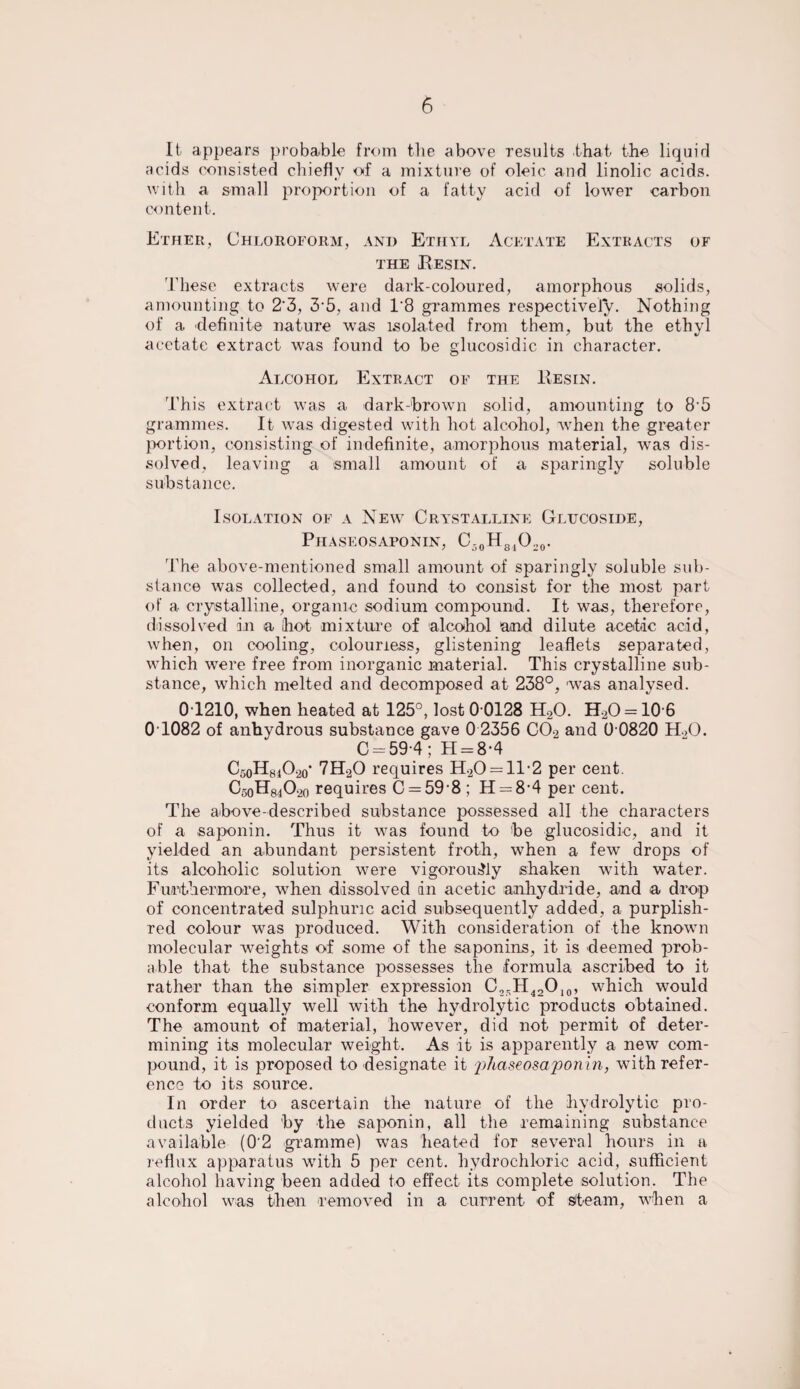 It appears probable from the above results that the liquid acids consisted chiefly of a mixture of oleic and linolic acids, with a small proportion of a fatty acid of lower carbon content. Ether, Chloroform, and Ethyl Acetate Extracts of the Resin. These extracts were dark-coloured, amorphous solids, amounting to 2'3, 3-5, and T8 grammes respectively. Nothing of a definite nature was isolated from them, but the ethyl acetate extract was found to be glucosidic in character. Alcohol Extract of the Resin. This extract was a dark-brown solid, amounting to 85 grammes. It was digested with hot alcohol, when the greater portion, consisting of indefinite, amorphous material, was dis¬ solved, leaving a small amount of a sparingly soluble substance. Isolation of a New Crystalline Glucoside, Phaseosaponin, C-0Hs1O20. The above-mentioned small amount of sparingly soluble sub¬ stance was collected, and found to consist for the most part of a crystalline, organic sodium compound. It was, therefore, dissolved in a hot mixture of alcohol and dilute acetic acid, when, on cooling, colourless, glistening leaflets separated, which were free from inorganic material. This crystalline sub¬ stance, which melted and decomposed at 238°, was analysed. 0T210, when heated at 125°, lost 0 0128 H20. H20 = 106 0T082 of anhydrous substance gave 0 2356 C02 and 0 0820 H.,0. C —59 4; H = 8-4 C50H8;lO20' 7H20 requires H20 = 1T2 per cent. C50H8402o requires C = 59-8 ; H — 8-4 per cent. The above-described substance possessed all the characters of a saponin. Thus it was found to be glucosidic, and it yielded an abundant persistent froth, when a few drops of its alcoholic solution were vigorously shaken with water. Furthermore, when dissolved dn acetic anhydride, and a drop of concentrated sulphuric acid subsequently added, a purplish- red colour was produced. With consideration of the known molecular weights of some of the saponins, it is deemed prob¬ able that the substance possesses the formula ascribed to it rather than the simpler expression C25H42O10, which would conform equally well with the hydrolytic products obtained. The amount of material, however, did not permit of deter¬ mining its molecular weight. As it is apparently a new com¬ pound, it is proposed to designate it 'phaseosaponin, with refer¬ ence to its source. In order to ascertain the nature of the hydrolytic pro¬ ducts yielded by the saponin, all the remaining substance available (0'2 gramme) was heated for several hours in a reflux apparatus with 5 per cent, hydrochloric acid, sufficient alcohol having been added to effect its complete solution. The alcohol was then removed in a current of steam, when a