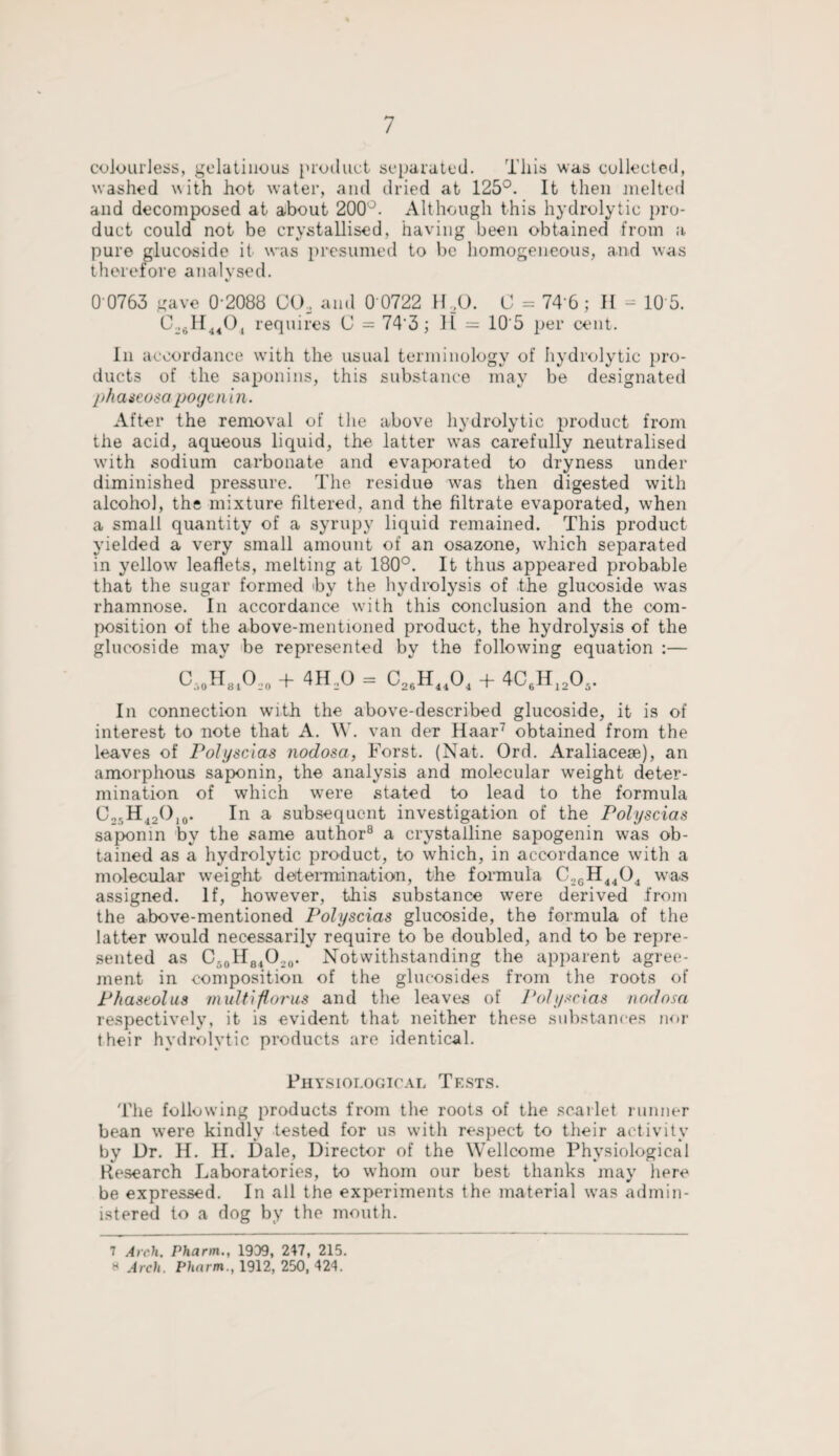 colourless, gelatinous product separated. This was collected, washed with hot water, and dried at 125°. It then melted and decomposed at about 200°. Although this hydrolytic pro¬ duct could not be crystallised, having been obtained from a pure glucoside it was presumed to be homogeneous, and was therefore analysed. 0 0763 gave 0 2088 CO, and 0 0722 11,0. C = 74 6; II - 10 5. C,.,H4404 requires C = 74'3; II = 10'5 per cent. In accordance with the usual terminology of hydrolytic pro¬ ducts of the saponins, this substance may be designated ph a seosa poge n i n. After the removal of the above hydrolytic product from the acid, aqueous liquid, the latter was carefully neutralised with sodium carbonate and evaporated to dryness under diminished pressure. The residue was then digested with alcohol, the mixture filtered, and the filtrate evaporated, when a small quantity of a syrupy liquid remained. This product yielded a very small amount of an osazone, which separated in yellow leaflets, melting at 180°. It thus appeared probable that the sugar formed hy the hydrolysis of the glucoside was rhamnose. In accordance with this conclusion and the com¬ position of the above-mentioned product, the hydrolysis of the glucoside may be represented by the following equation :— C,0H81O,0 + 4H,0 = C26H1404 + 4C6H12Ch. In connection with the above-described glucoside, it is of interest to note that A. W. van der Haar7 obtained from the leaves of Polyscias nodosa, Forst. (Nat. Ord. Araliaceae), an amorphous saponin, the analysis and molecular weight deter¬ mination of which were stated to lead to the formula O25H12O10. In a subsequent investigation of the Polyscias saponin by the same author8 a crystalline sapogenin was ob¬ tained as a hydrolytic product, to which, in accordance with a molecular weight determination, the formula C,GH4404 was assigned. If, however, this substance were derived from the above-mentioned Polyscias glucoside, the formula of the latter would necessarily require to be doubled, and to be repre¬ sented as C50H84O.,0. Notwithstanding the apparent agree¬ ment in composition of the glueosides from the roots of P/taseolus multiflorus and the leaves of Polyscias nodosa respectively, it is evident that neither these substances nor their hydrolytic products are identical. Physiological Tests. The following products from the roots of the scarlet runner bean were kindly tested for us with respect to their activity by Dr. H. H. Dale, Director of the Wellcome Physiological Research Laboratories, to whom our best thanks may here be expressed. In all the experiments the material was admin¬ istered to a dog by the mouth. 7 Arch. Pharm., 1909, 247, 215. a Arch. Pharm., 1912, 250, 424.