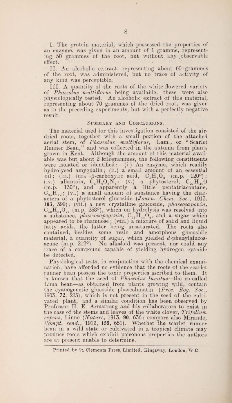 I. The protein material, which possessed the properties of ail enzyme, was given in an amount of 1 gramme, represent¬ ing 50 grammes of the root, but without any observable effect. > - ... II. An alcoholic extract, representing about 60 grammes of the root, was administered, but no trace of activity of any kind was perceptible. III. A quantity of the roots of the white-flowered variety of Phaseolus multiflorus being available, these were also physiologically tested. An alcoholic extract of this material, representing about 70 grammes of the dried root, was given as in the preceding experiments, but with a perfectly negative result. Summary and Conclusions. The material used for this investigation consisted of the air- dried roots, together with a small portion of the attached aerial stem, of Phaseolus multiflorus, Lam., or “Scarlet Kunner Bean,” and was collected in the autumn from plants grown in Kent. Although the amount of this material avail¬ able was but about 2 kilogrammes, the following constituents were isolated or identified:—(i.) An enzyme, which readily hydrolysed amygdalin ; (ii.) a small amount of an essential oil; (iii.) fura -^-carboxylic acid, C5H403 (m.p. 120°); (iv.) allantoin, C4H603N4; (v.) a phytosterol, C27H46() (m.p. 130°), and apparently a little pentatriacontane, 03-H72; (vi.) a small amount, of substance having the char¬ acters of a phytosterol glucoside (Journ. Chem. Soc., 1913, 103, 399) ; (vii.) a new crystalline glucoside, p)haseosap)onin, C50H84O;!0 (m.p. 238°), which on hydrolysis was resolved into a substance, phaseosapogenin, C26H4404, and a sugar which appeared to be rhamnose ; (viii.) a mixture of solid and liquid fatty acids, the latter being unsaturated. The roots also contained, besides some resin and amorphous glucosidic material, a quantity of sugar, which yielded d- pheny 1 glucos- azo-ne (m.p. 212°). No alkaloid was present, nor could any trace of a compound capable of yielding hydrogen cyanide be detected. Physiological tests, in conjunction with the chemical exami¬ nation, have afforded no evidence that the roots of the scarlet runner bean possess the toxic properties ascribed to them. It is known that the seed of Phaseolus lunatus—the so-called luma bean—as obtained from plants growing wild, contain the cyanogenetic glucoside phaseolunatin (Proc. Roy. Soc., 1903, 72, 285), which is not present in the seed of the culti¬ vated plant, and a similar condition has been observed by Professor H. E. Armstrong and his collaborators to exist in the case of the stems and leaves of the white clover, Trifolium repens, Linne (Nature, 1913, 90, 636; compare also Mirande, Compt. rend., 1912, 155, 651). Whether the scarlet runner bean in a wild state or cultivated in a tropical climate may produce roots which exhibit poisonous properties the authors are at present unable to determine. Printed by St. Clements Press, Limited, Kingsway, London, W.C.