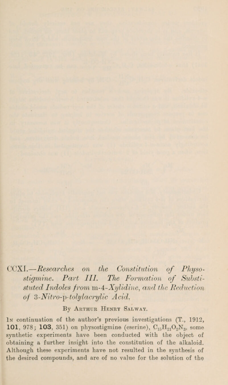 CCXI.—Researches on the Constitution of Physo- stigmine. Part III. The Formation of Suhsti- stuted Indoles from m-4-Xylidine, and the Reduction of 3-Nitro-'p-tolylacrylic Acid. By Arthur Henry Salway. In continuation of the author’s previous investigations (T., 1912, 101, 978; 103, 351) on physostigmine (eserine), C]5H2102N3, some synthetic experiments have been conducted with the object of obtaining a further insight into the constitution of the alkaloid. Although these experiments have not resulted in the synthesis of the desired compounds, and are of no value for the solution of the