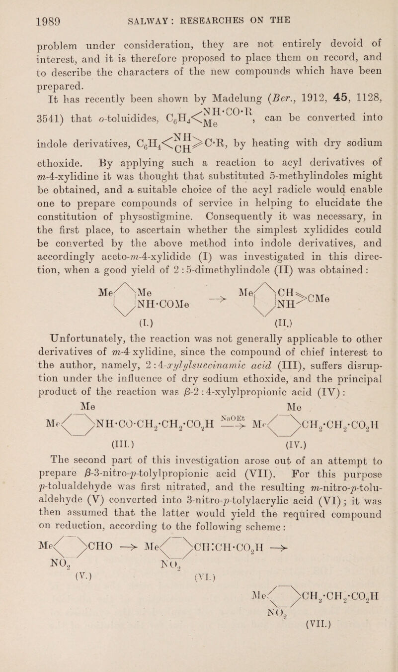 problem under consideration, they are not entirely devoid of interest, and it is therefore proposed to place them on record, and to describe the characters of the new compounds which have been prepared. It has recently been shown by Madelung (Ber., 1912, 45, 1128, 'Nil* COR 'Me can be converted into 3541) that o-toluidides, C6H4<Cj H \ indole derivatives, CGH4<^^^>OR, by heating with dry sodium ethoxide. By applying such a reaction to acyl derivatives of ra-4-xylidine it was thought that substituted 5-methylindoles might be obtained, and a suitable choice of the acyl radicle would enable one to prepare compounds of service in helping to elucidate the constitution of physostigmine. Consequently it was necessary, in the first place, to ascertain whether the simplest xylidides could be converted by the above method into indole derivatives, and accordingly aceto-m-4-xylidide (I) was investigated in this direc¬ tion, when a good yield of 2 :5-dimethylindole (II) was obtained: Me/ >Me NH-COMe —> Me CH NH >CM e (I.) (II.) Unfortunately, the reaction was not generally applicable to other derivatives of m-4 xylidine, since the compound of chief interest to the author, namely, 2 :4-ccylylsuccinamic acicl (III), suffers disrup¬ tion under the influence of dry sodium ethoxide, and the principal product of the reaction was /3-2 :4-xylylpropionic acid (IV): Me Me Me >NH-COUH0-CH0-CO,H NaOEt -> M< >CHo*CIIo*C0oH (HI.) (IV.) The second part of this investigation arose out of an attempt to prepare ^-3-nitro-^-tolylpropionic acid (VII). Bor this purpose 7;-tolualdehyde was first nitrated, and the resulting m-nitro-^/-tolu- aldehyde (V) converted into 3-nitro-7>tolylacrylic acid (VI); it was then assumed that the latter would yield the required compound on reduction, according to the following scheme: \cHO —> Met )>CH:CH.C02B —> N, V (V.) - (VI.) Me\_/CH^CH^C02H N02 (VII.)