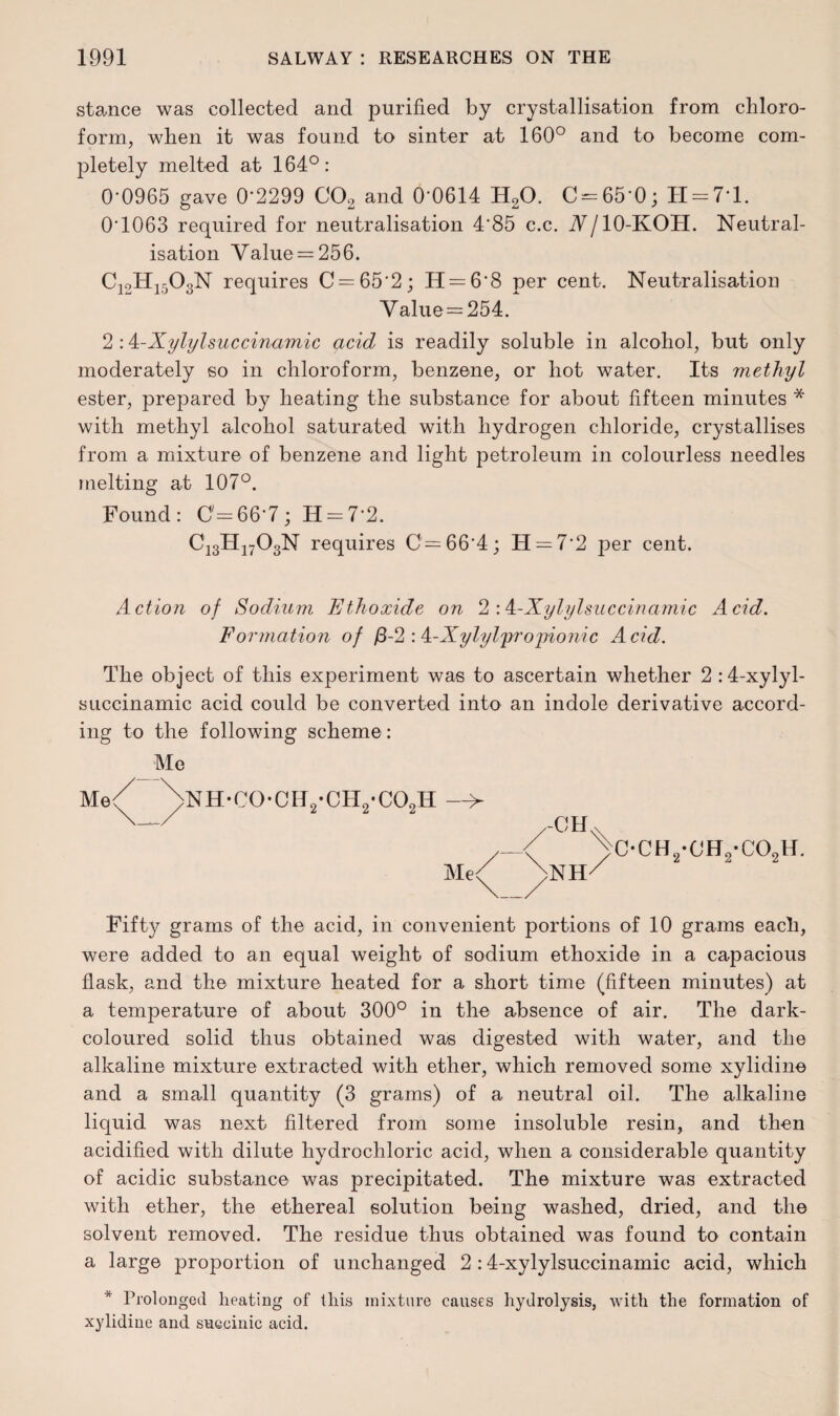 stance was collected and purified by crystallisation from chloro¬ form, when it was found to sinter at 160° and to become com¬ pletely melted at 164°: 0-0965 gave 0*2299 C02 and 0-0614 H20. C = 65-0; H = 71. 0*1063 required for neutralisation 4*85 c.c. V/IO-KOH. Neutral¬ isation Value = 256. C12H1503N requires C = 65*2; H = 6*8 per cent. Neutralisation Value = 254. 2 :4-Xylylsuccinamic acid is readily soluble in alcohol, but only moderately so in chloroform, benzene, or hot water. Its methyl ester, prepared by heating the substance for about fifteen minutes * with methyl alcohol saturated with hydrogen chloride, crystallises from a mixture of benzene and light petroleum in colourless needles melting at 107°. Found: 0=667; H = 72. C13H1703N requires 0=66*4; H = 7*2 per cent. Action of Sodium Ethoxide on 2:^-Xylylsuccinamic Acid. Formation of j8-2 : k-Xylyl'propionic Acid. The object of this experiment was to ascertain whether 2 :4-xylyl- succinamic acid could be converted into an indole derivative accord¬ ing to the following scheme: Me Me; >NH-C0-CH2-CH2*C02H > Me< ,-CH >NH c-ch2-ch2-co2h. Fift}^ grams of the acid, in convenient portions of 10 grams each, were added to an equal weight of sodium ethoxide in a capacious flask, and the mixture heated for a short time (fifteen minutes) at a temperature of about 300° in the absence of air. The dark- coloured solid thus obtained was digested with water, and the alkaline mixture extracted with ether, which removed some xylidine and a small quantity (3 grams) of a neutral oil. The alkaline liquid was next filtered from some insoluble resin, and then acidified with dilute hydrochloric acid, when a considerable quantity of acidic substance was precipitated. The mixture was extracted with ether, the ethereal solution being washed, dried, and the solvent removed. The residue thus obtained was found to contain a large proportion of unchanged 2 :4-xylylsuccinamic acid, which * Prolonged heating of this mixture causes hydrolysis, with the formation of xylidine and succinic acid.