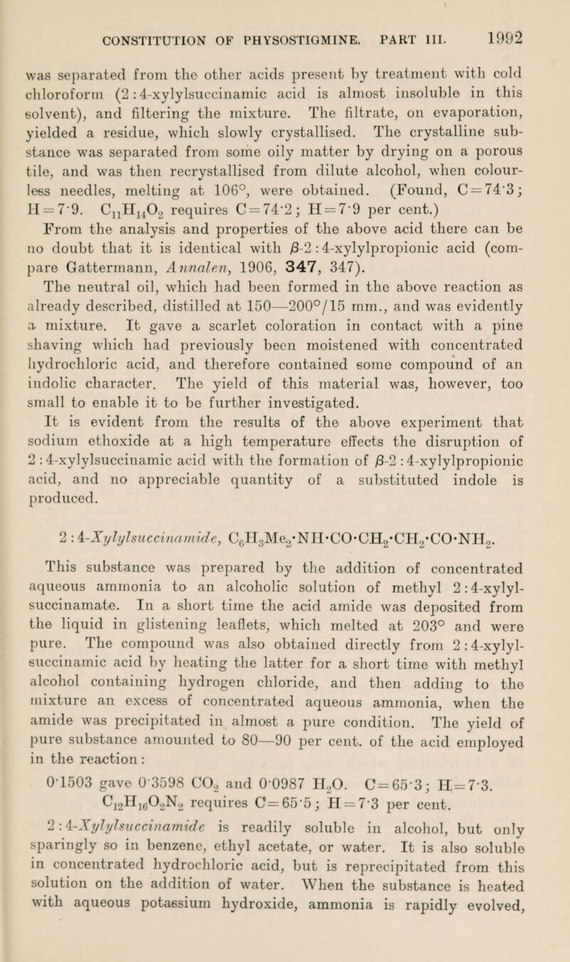 was separated from the other acids present by treatment with cold chloroform (2:4-xylylsuccinamic acid is almost insoluble in this solvent), and fdtering the mixture. The filtrate, on evaporation, yielded a residue, which slowly crystallised. The crystalline sub¬ stance was separated from some oily matter by drying on a porous tile, and was then recrystallised from dilute alcohol, when colour¬ less needles, melting at 106°, were obtained. (Found, C = 743; 11 = 7-9. CnH1402 requires C = 74‘2; H = 79 per cent.) From the analysis and properties of the above acid there can be no doubt that it is identical with /3-2 :4-xylylpropionic acid (com¬ pare Gattermann, Annalen, 1906, 347, 347). The neutral oil, which had been formed in the above reaction as already described, distilled at 150—200°/15 mm., and was evidently a mixture. It gave a scarlet coloration in contact with a pine shaving which had previously been moistened with concentrated hydrochloric acid, and therefore contained some compound of an indolic character. The yield of this material was, however, too small to enable it to be further investigated. It is evident from the results of the above experiment that sodium ethoxide at a high temperature effects the disruption of 2 :4-xylylsuccinamic acid with the formation of /1-2 :4-xylylpropionic acid, and no appreciable quantity of a substituted indole is produced. 2 :4-Xylylsuccinamide, C6H3Me2*NH*CO*CH2*CH2*CO*NH2. This substance was prepared by the addition of concentrated aqueous ammonia to an alcoholic solution of methyl 2:4-xylyl- succinamate. In a short time the acid amide was deposited from the liquid in glistening leaflets, which melted at 203° and were pure. The compound was also obtained directly from 2 :4-xylyl¬ succinamic acid by heating the latter for a short time with methyl alcohol containing hydrogen chloride, and then adding to the mixture an excess of concentrated aqueous ammonia, when the amide was precipitated in almost a pure condition. The yield of pure substance amounted to 80—90 per cent, of the acid employed in the reaction: 0-1503 gave 0 3598 C02 and 0 0987 II20. C=65-3; H=7 3. C12H1602N2 requires C=65'5; H = 7 3 per cent. 2:4-Xylylsuccinamide is readily soluble in alcohol, but only sparingly so in benzene, ethyl acetate, or water. It is also soluble in concentrated hydrochloric acid, but is reprecipitated from this solution on the addition of water. When the substance is heated with aqueous potassium hydroxide, ammonia is rapidly evolved,