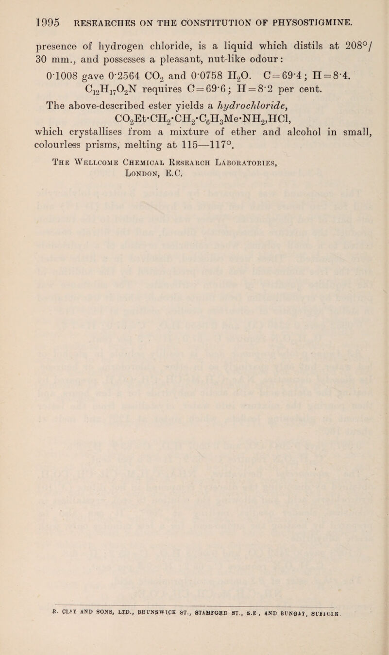 presence of hydrogen chloride, is a liquid which distils at 208°/ 30 mm., and possesses a pleasant, nut-like odour: 0T008 gave 0‘2564 C02 and 0'0758 H20. C = 69'4; H = 8'4. C12H1702N requires C=69*6; H = 8*2 per cent. The above-described ester yields a hydrochloride, C02Et‘CH2*CH2*C6H3Me*NH2,HCl, which crystallises from a mixture of ether and alcohol in small, colourless prisms, melting at 115—117°. The Wellcome Chemical Research Laboratories, London, E.C. a. CUI ANJ> SONS, LTD., BRUNSWICK ST., STAMFORD ST., S.E , AND Bl'NQAI, Sl’fiOl.B.
