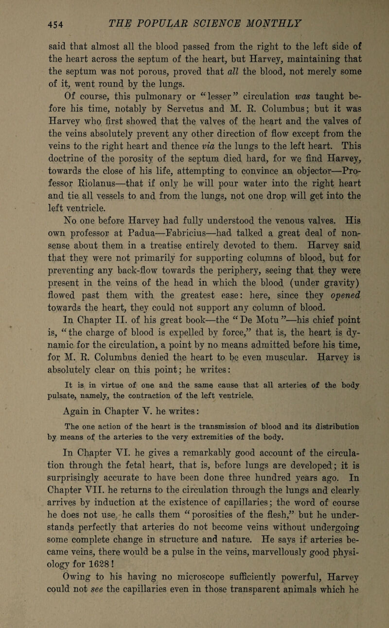 said that almost all the blood passed from the right to the left side of the heart across the septum of the heart, but Harvey, maintaining that the septum was not porous, proved that all the blood, not merely some of it, went round by the lungs. Of course, this pulmonary or “lesser” circulation was taught be¬ fore his time, notably by Servetus and M. E. Columbus; but it was Harvey who first showed that the valves of the heart and the valves of the veins absolutely prevent any other direction of flow except from the veins to the right heart and thence via the lungs to the left heart. This doctrine of the porosity of the septum died hard, for we find Harvey, towards the close of his life, attempting to convince an objector—Pro¬ fessor Eiolanus—that if only he will pour water into the right heart and tie. all vessels to and from the lungs, not one drop will get into the left ventricle. No one before Harvey had fully understood the venous valves. His own professor at Padua—Pabricius—had talked a great deal of non¬ sense about them in a treatise entirely devoted to them. Harvey said that they were not primarily for supporting columns of blood, but for preventing any back-flow towards the periphery, seeing that they were present in the veins of the head in which the blood (under gravity) flowed past them with the greatest ease: here, since they opened towards the heart, they could not support any column of blood. In Chapter II. of his great book—the “ De Motu ”—his chief point is, “the charge of blood is expelled by force,” that is, the heart is dy¬ namic for the circulation, a point by no means admitted before his time, for M. E. Columbus denied the heart to be even muscular. Harvey is absolutely clear on this point; he writes: It is in virtue of one and the same cause that all arteries of the body pulsate, namely, the contraction of the left ventricle. Again in Chapter V. he writes: The one action of the heart is the transmission of blood and its distribution by means of the arteries to the very extremities of the body. In Chapter VI. he gives a remarkably good account of the circula¬ tion through the fetal heart, that is, before lungs are developed; it is surprisingly accurate to have been done three hundred years ago. In Chapter VII. he returns to the circulation through the lungs and clearly arrives by induction at the existence of capillaries; the word of course he does not use he calls them “porosities of the flesh,” but he under¬ stands perfectly that arteries do not become veins without undergoing some complete change in structure and nature. He says if arteries be¬ came veins, there would be a pulse in the veins, marvellously good physi¬ ology for 1628! Owing to his having no microscope sufficiently powerful, Harvey could not see the capillaries even in those transparent animals which he