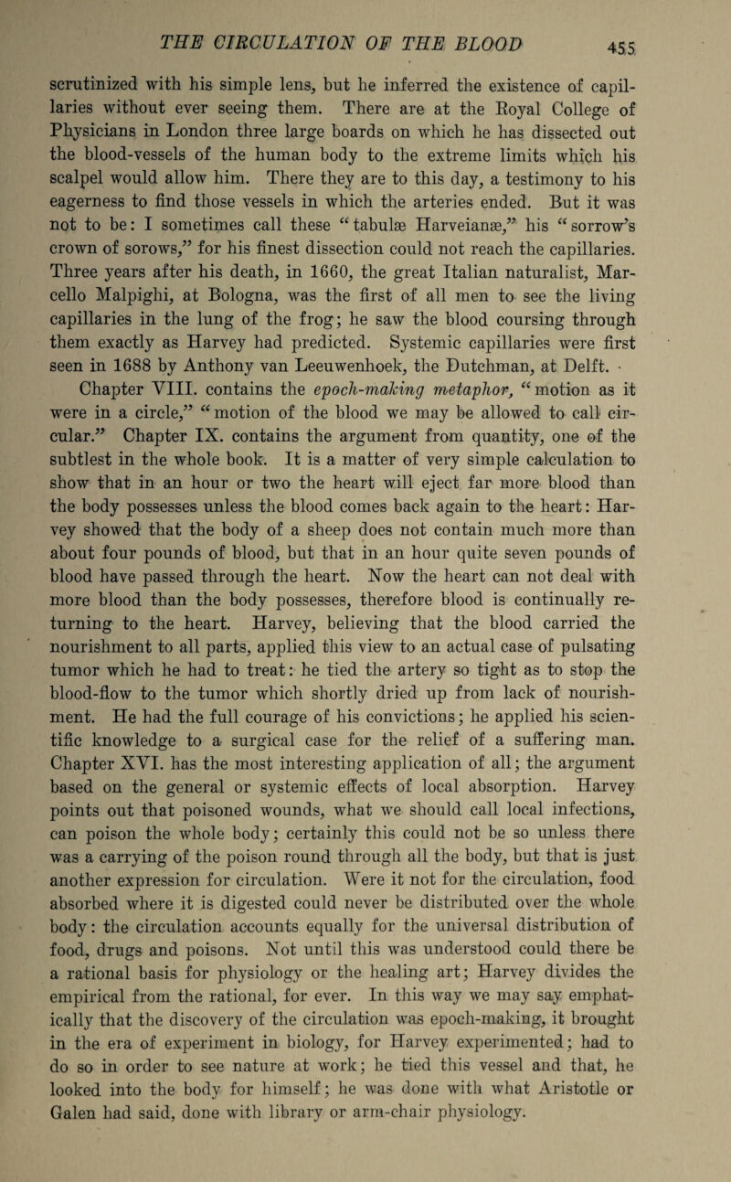 scrutinized with his simple lens, but he inferred the existence of capil¬ laries without ever seeing them. There are at the Royal College of Physicians in London three large boards on which he has dissected out the blood-vessels of the human body to the extreme limits which his scalpel would allow him. There they are to this day, a testimony to his eagerness to find those vessels in which the arteries ended. But it was not to be: I sometimes call these “ tabulae Harveianag,” his “ sorrow’s crown of sorows,” for his finest dissection could not reach the capillaries. Three years after his death, in 1660, the great Italian naturalist, Mar¬ cello Malpighi, at Bologna, was the first of all men to see the living capillaries in the lung of the frog; he saw the blood coursing through them exactly as Harvey had predicted. Systemic capillaries were first seen in 1688 by Anthony van Leeuwenhoek, the Dutchman, at Delft. • Chapter VIII. contains the epoch-making metaphor, “ motion as it were in a circle,” “ motion of the blood we may be allowed to call cir¬ cular.” Chapter IX. contains the argument from quantity, one of the subtlest in the whole book. It is a matter of very simple calculation to show that in an hour or two the heart will eject far more blood than the body possesses unless the blood comes back again to the heart: Har¬ vey showed that the body of a sheep does not contain much more than about four pounds of blood, but that in an hour quite seven pounds of blood have passed through the heart. Now the heart can not deal with more blood than the body possesses, therefore blood is continually re¬ turning to the heart. Harvey, believing that the blood carried the nourishment to all parts, applied this view to an actual case of pulsating tumor which he had to treat: he tied the artery so tight as to stop the blood-flow to the tumor which shortly dried up from lack of nourish¬ ment. He had the full courage of his convictions; he applied his scien¬ tific knowledge to a surgical case for the relief of a suffering man. Chapter XVI. has the most interesting application of all; the argument based on the general or systemic effects of local absorption. Harvey points out that poisoned wounds, what we should call local infections, can poison the whole body; certainly this could not be so unless there was a carrying of the poison round through all the body, but that is just another expression for circulation. Were it not for the circulation, food absorbed where it is digested could never be distributed over the whole body: the circulation accounts equally for the universal distribution of food, drugs and poisons. Not until this was understood could there be a rational basis for physiology or the healing art; Harvey divides the empirical from the rational, for ever. In this way we may say emphat¬ ically that the discovery of the circulation was epoch-making, it brought in the era of experiment in biology, for Harvey experimented; had to do so in order to see nature at work; he tied this vessel and that, he looked into the body for himself; he was done with what Aristotle or Galen had said, done with library or arm-chair physiology.