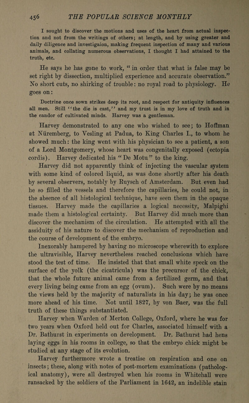 I sought to discover the motions and uses of the heart from actual inspec¬ tion and not from the writings of others; at length, and by using greater and daily diligence and investigaion, making frequent inspection of many and various animals, and collating numerous observations, I thought I had attained to the truth, etc. He says he has gone to work, “ in order that what is false may be set right by dissection, multiplied experience and accurate observation.” No short cuts, no shirking of trouble: no royal road to physiology. He goes on: Doctrine once sown strikes deep its root, and respect for antiquity influences all men. Still ‘1 the die is cast, ’ ’ and my trust is in my love of truth and in the candor of cultivated minds. Harvey was a gentleman. Harvey demonstrated to any one who wished to see; to Hoffman at Nuremberg, to Vesting at Padua, to King Charles I., to whom he showed much: the king went with his physician to see a patient, a son of a Lord Montgomery, whose heart was congenitally exposed (ectopia cordis). Harvey dedicated his “De Motu” to the king. Harvey did not apparently think of injecting the vascular system with some kind of colored liquid, as was done shortly after his death by several observers, notably by Ruysch of Amsterdam. But even had he so filled the vessels and therefore the capillaries, he could not, in the absence of all histological technique, have seen them in the opaque tissues. Harvey made the capillaries a logical necessity, Malpighi made them a histological certainty. But Harvey did much more than discover the mechanism of the circulation. He attempted with all the assiduity of his nature to discover the mechanism of reproduction and the course of development of the embryo. Inexorably hampered by having no microscope wherewith to explore the ultravisible, Harvey nevertheless reached conclusions which have stood the test of time. He insisted that that small white speck on the surface of the yolk (the cicatricula) was the precursor of the chick, that the whole future animal came from a fertilized germ, and that every living being came from an egg (ovum). Such were by no means the views held by the majority of naturalists in his day; he was once more ahead of his time. Not until 1827, by von Baer, was the full truth of these things substantiated. Harvey when Warden of Merton College, Oxford, where he was for two years when Oxford held out for Charles, associated himself with a Dr. Bathurst in experiments on development. Dr. Bathurst had hens laying eggs in his rooms in college, so that the embryo chick might be studied at any stage of its evolution. Harvey furthermore wrote a treatise on respiration and one on insects; these, along with notes of post-mortem examinations (patholog¬ ical anatomy), were all destroyed when his rooms in Whitehall were ransacked by the soldiers of the Parliament in 1642, an indelible stain