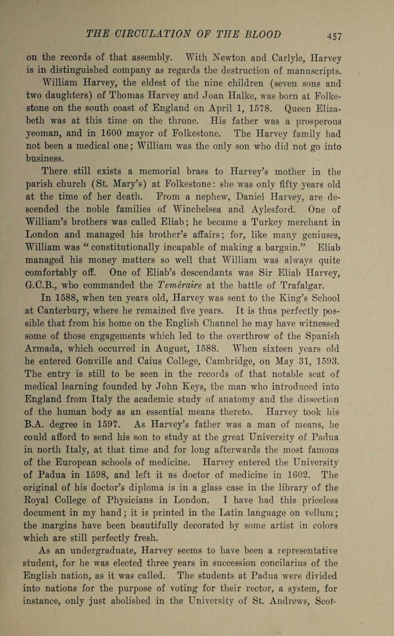 on the records of that assembly. With Newton and Carlyle, Harvey is in distinguished company as regards the destruction of manuscripts. William Harvey, the eldest of the nine children (seven sons and two daughters) of Thomas Harvey and Joan Halke, was born at Folke¬ stone on the south coast of England on April 1, 1578. Queen Eliza¬ beth was at this time on the throne. His father was a prosperous yeoman, and in 1600 mayor of Folkestone. The Harvey family had not been a medical one; William was the only son who did not go into business. There still exists a memorial brass to Harvey’s mother in the parish church (St. Mary’s) at Folkestone: she was only fifty years old at the time of her death. From a nephew, Daniel Harvey, are de¬ scended the noble families of Winchelsea and Aylesford. One of William’s brothers was called Eliab; he became a Turkey merchant in London and managed his brother’s affairs; for, like many geniuses, William was “ constitutionally incapable of making a bargain.” Eliab managed his money matters so well that William was always quite comfortably off. One of Eliab’s descendants was Sir Eliab Harvey, G.C.B., who commanded the Temeraire at the battle of Trafalgar. In 1588, when ten years old, Harvey was sent to the King’s School at Canterbury, where he remained five years. It is thus perfectly pos¬ sible that from his home on the English Channel he may have witnessed some of those engagements which led to the overthrow of the Spanish Armada, which occurred in August, 1588. When sixteen years old he entered Gonville and Caius College, Cambridge, on May 31, 1593. The entry is still to be seen in the records of that notable seat of medical learning founded by John Keys, the man who introduced into England from Italy the academic study of anatomy and the dissection of the human body as an essential means thereto. Harvey took his B.A. degree in 1597. As Harvey’s father was a man of means, he could afford to send his son to study at the great University of Padua in north Italy, at that time and for long afterwards the most famous of the European schools of medicine. Harvey entered the University of Padua in 1598, and left it as doctor of medicine in 1602. The original of his doctor’s diploma is in a glass case in the library of the Boyal College of Physicians in London. I have had this priceless document in my hand; it is printed in the Latin language on vellum; the margins have been beautifully decorated by some artist in colors which are still perfectly fresh. As an undergraduate, Harvey seems to have been a representative student, for he was elected three years in succession concilarius of the English nation, as it was called. The students at Padua were divided into nations for the purpose of voting for their rector, a system, for instance, only just abolished in the University of St. Andrews, Scot-