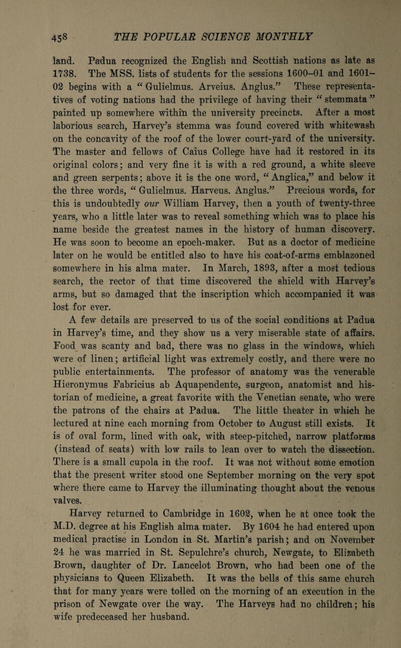land. Padua recognized the English and Scottish nations as late as 1738. The MSS. lists of students for the sessions 1600-01 and 1601- 02 begins with a “ Gulielmus. Arveius. Anglus.” These representa¬ tives of voting nations had the privilege of having their “ stemmata ” painted up somewhere within the university precincts. After a most laborious search, Harvey’s stemma was found covered with whitewash on the concavity of the roof of the lower court-yard of the university. The master and fellows of Caius College have had it restored in its original colors; and very fine it is with a red ground, a white sleeve and green serpents; above it is the one word, “ Anglica,” and below it the three words, “ Gulielmus. Harveus. Anglus.” Precious words, for this is undoubtedly our William Harvey, then a youth of twenty-three years, who a little later was to reveal something which was to place his name beside the greatest names in the history of human discovery. He was soon to become an epoch-maker. But as a doctor of medicine later on he would be entitled also to have his coat-of-arms emblazoned somewhere in his alma mater. In March, 1893, after a most tedious search, the rector of that time discovered the shield with Harvey’s arms, but so damaged that the inscription which accompanied it was lost for ever. A few details are preserved to us of the social conditions at Padua in Harvey’s time, and they show us a very miserable state of affairs. Food was scanty and bad, there was no glass in the windows, which were of linen; artificial light was extremely costly, and there were no public entertainments. The professor of anatomy was the venerable Hieronymus Fabricius ab Aquapendente, surgeon, anatomist and his¬ torian of medicine, a great favorite with the Venetian senate, who were the patrons of the chairs at Padua. The little theater in which he lectured at nine each morning from October to August still exists. It is of oval form, lined with oak, with steep-pitched, narrow platforms (instead of seats) with low rails to lean over to watch the dissection. There is a small cupola in the roof. It was not without some emotion that the present writer stood one September morning on the very spot where there came to Harvey the illuminating thought about the venous valves. Harvey returned to Cambridge in 1602, when he at once took the M.D. degree at his English alma mater. By 1604 he had entered upon medical practise in London in St. Martin’s parish; and on November 24 he was married in St. Sepulchre’s church, Newgate, to Elizabeth Brown, daughter of Dr. Lancelot Brown, who had been one of the physicians to Queen Elizabeth. It was the bells of this same church that for many years were tolled on the morning of an execution in the prison of Newgate over the way. The Harveys had no children; his wife predeceased her husband.