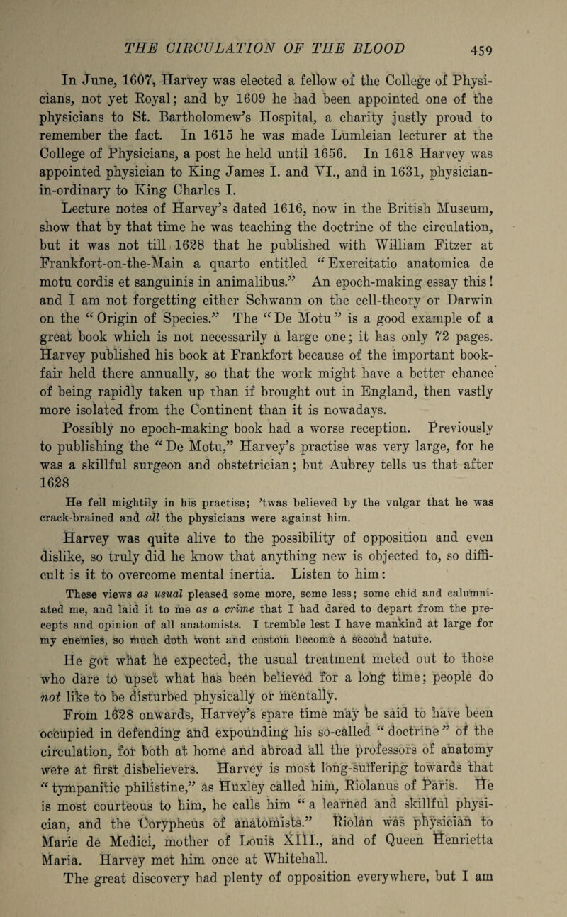 In June, 1607, Harvey was elected a fellow of the College of Physi¬ cians, not yet Royal; and by 1609 he had been appointed one of the physicians to St. Bartholomew’s Hospital, a charity justly proud to remember the fact. In 1615 he was made Lumleian lecturer at the College of Physicians, a post he held until 1656. In 1618 Harvey was appointed physician to King James I. and VI., and in 1631, physician- in-ordinary to King Charles I. Lecture notes of Harvey’s dated 1616, now in the British Museum, show that by that time he was teaching the doctrine of the circulation, but it was not till 1628 that he published with William Pitzer at Frankfort-on-the-Main a quarto entitled “Exercitatio anatomica de motu cordis et sanguinis in animalibus,” An epoch-making essay this! and I am not forgetting either Schwann on the cell-theory or Darwin on the “ Origin of Species.” The “ De Motu ” is a good example of a great book which is not necessarily a large one; it has only 72 pages. Harvey published his book at Frankfort because of the important book- fair held there annually, so that the work might have a better chance of being rapidly taken up than if brought out in England, then vastly more isolated from the Continent than it is nowadays. Possibly no epoch-making book had a worse reception. Previously to publishing the “De Motu,” Harvey’s practise was very large, for he was a skillful surgeon and obstetrician; but Aubrey tells us that after 1628 He fell mightily in his practise; ’twas believed by the vulgar that he was crack-brained and all the physicians were against him. Harvey was quite alive to the possibility of opposition and even dislike, so truly did he know that anything new is objected to, so diffi¬ cult is it to overcome mental inertia. Listen to him: These views as usual pleased some more, some less; some chid and calumni¬ ated me, and laid it to me as a crime that I had dared to depart from the pre¬ cepts and opinion of all anatomists. I tremble lest I have mankind at large for my enemies, so much doth Wont and custom become a second nature. He got what he expected, the usual treatment meted out to those who dare to upset what has been believed for a long time; people do not like to be disturbed physically or mentally. From 1628 onwards, Harvey’s spare time may be said to have been occupied in defending and expounding his so-called “ doctrine ” of the circulation, for both at home and abroad all the professors of anatomy were at first disbelievers. Harvey is most long-sufferipg towards that “ tympanitic philistine,” as Huxley called him, Riolanus of Haris. lie is most courteous to him, he calls him “ a learned and skillful physi¬ cian, and the Oorypheus of anatomists.” fciolan was physician to Marie de Medici, mother of Louis Xltl., and of Queen Henrietta Maria. Harvey met him once at Whitehall. The great discovery had plenty of opposition everywhere, but I am