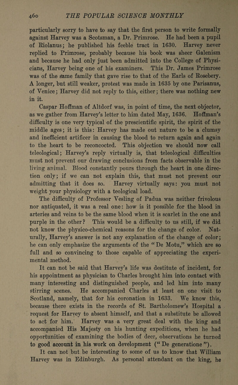 particularly sorry to have to say that the first person to write formally against Harvey was a Scotsman, a Dr. Primrose. He had been a pupil of Riolanus; he published his feeble tract in 1630. Harvey never replied to Primrose, probably because his book was sheer Galenism and because he had only just been admitted into the College of Physi¬ cians, Harvey being one of his examiners. This Dr. James Primrose was of the Same family that gave rise to that of the Earls of Rosebery. A longer, but still weaker, protest was made in 1635 by one Parisanus, of Venice; Harvey did not reply to this, either; there was nothing new in it. Caspar Hoffman of Altdorf was, in point of time, the next objector, as we gather from Harvey’s letter to him dated May, 1636. Hoffman’s difficulty is one very typical of the prescientific spirit, the spirit of the middle ages; it is this: Harvey has made out nature to be a clumsy and inefficient artificer in causing the blood to return again and again to the heart to be reconcocted. This objection we should now call teleological; Harvey’s reply virtually is, that teleological difficulties must not prevent our drawing conclusions from facts observable in the living animal. Blood constantly pours through the heart in one direc¬ tion only; if we can not explain this, that must not prevent our admitting that it does so. Harvey virtually says: you must not weight your physiology with a teological load. The difficulty of Professor Vesting of Padua was neither frivolous nor antiquated, it was a real one: how is it possible for the blood in arteries and veins to be the same blood when it is scarlet in the one and purple in the other? This would be a difficulty to us still, if we did not know the physico-chemical reasons for the change of color. Nat¬ urally, Harvey’s answer is not any explanation of the change of color; he can only emphasize the arguments of the “De Motu,” which are so full and so convincing to those capable of appreciating the experi¬ mental method. It can not be said that Harvey’s life was destitute of incident, for his appointment as physician to Charles brought him into contact with many interesting and distinguished people, and led him into many stirring scenes. He accompanied Charles at least on one visit to Scotland, namely, that for his coronation in 1633. We know this, because there exists in the records of St. Bartholomew’s Hospital a request for Harvey to absent himself, and that a substitute be allowed to act for him. Harvey was a very great deal with the king and accompanied His Majesty on his hunting expeditions, when he had opportunities of examining the bodies of deer, observations he turned to good account in his work on development (“De generatione ”). It can not but be interesting to some of us to know that William Harvey was in Edinburgh. As personal attendant on the king, he
