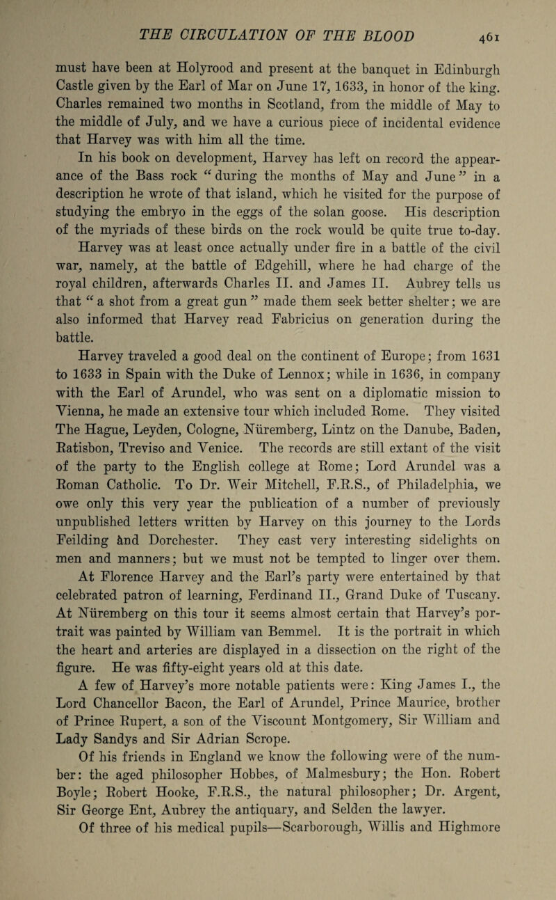 must have been at Holyrood and present at the banquet in Edinburgh Castle given by the Earl of Mar on June 17, 1633, in honor of the king. Charles remained two months in Scotland, from the middle of May to the middle of July, and we have a curious piece of incidental evidence that Harvey was with him all the time. In his book on development, Harvey has left on record the appear¬ ance of the Bass rock “ during the months of May and June ” in a description he wrote of that island, which he visited for the purpose of studying the embryo in the eggs of the solan goose. His description of the myriads of these birds on the rock would be quite true to-day. Harvey was at least once actually under fire in a battle of the civil war, namely, at the battle of Edgehill, where he had charge of the royal children, afterwards Charles II. and James II. Aubrey tells us that “ a shot from a great gun ” made them seek better shelter; we are also informed that Harvey read Eabricius on generation during the battle. Harvey traveled a good deal on the continent of Europe; from 1631 to 1633 in Spain with the Duke of Lennox; while in 1636, in company with the Earl of Arundel, who was sent on a diplomatic mission to Vienna, he made an extensive tour which included Rome. They visited The Hague, Leyden, Cologne, Nuremberg, Lintz on the Danube, Baden, Ratisbon, Treviso and Venice. The records are still extant of the visit of the party to the English college at Rome; Lord Arundel was a Roman Catholic. To Dr. Weir Mitchell, E.R.S., of Philadelphia, we owe only this very year the publication of a number of previously unpublished letters written by Harvey on this journey to the Lords Feilding &nd Dorchester. They cast very interesting sidelights on men and manners; but we must not be tempted to linger over them. At Florence Harvey and the EarPs party were entertained by that celebrated patron of learning, Ferdinand II., Grand Duke of Tuscany. At Nuremberg on this tour it seems almost certain that Harvey’s por¬ trait was painted by William van Bemmel. It is the portrait in which the heart and arteries are displayed in a dissection on the right of the figure. He was fifty-eight years old at this date. A few of Harvey’s more notable patients were: King James I., the Lord Chancellor Bacon, the Earl of Arundel, Prince Maurice, brother of Prince Rupert, a son of the Viscount Montgomery, Sir William and Lady Sandys and Sir Adrian Scrope. Of his friends in England we know the following were of the num¬ ber: the aged philosopher Hobbes, of Malmesbury; the Hon. Robert Boyle; Robert Hooke, F.R.S., the natural philosopher; Dr. Argent, Sir George Ent, Aubrey the antiquary, and Selden the lawyer. Of three of his medical pupils—Scarborough, Willis and Highmore