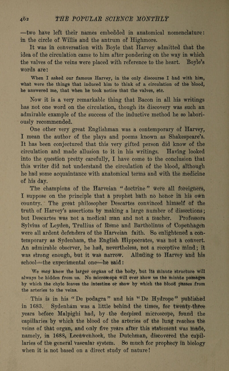 —two have left their names embedded in anatomical nomenclature: in the circle of Willis and the antrum of Highmore. It was in conversation with Boyle that Harvey admitted that the idea of the circulation came to him after pondering on the way in which the valves of the veins were placed with reference to the heart. Boyle’s words are: When I asked onr famous Harvey, in the only discourse I had with him, what were the things that induced him to think of a circulation of the blood, he answered me, that when he took notice that the valves, etc. How it is a very remarkable thing that Bacon in all his writings has not one word on the circulation, though its discovery was such an admirable example of the success of the inductive method he so labori¬ ously recommended. One other very great Englishman was a contemporary of Harvey, I mean the author of the plays and poems known as Shakespeare’s. It has been conjectured that this very gifted person did know of the circulation and made allusion to it in his writings. Having looked into the question pretty carefully, I have come to the conclusion that this writer did not understand the circulation of the blood, although he had some acquaintance with anatomical terms and with the medicine of his day. The champions of the Harveian “ doctrine ” were all foreigners, I suppose on the principle that &, prophet hath no honor in his own country. The great philosopher Descartes convinced himself of the truth of Harvey’s assertions by making a large number of dissections; but Descartes was not a medical man and not a teacher. Professors Sylvius of Leyden, Trullius of Rome and Bartholinus of Copenhagen were all ardent defenders of the Harveian faith. So enlightened a con¬ temporary as Sydenham, the English Hippocrates, was not a convert. An admirable observer, he had, nevertheless, not a receptive mind; it was strong enough, but it was Harrow. Alluding to Harvey and his school—the experimental one—he said: We maij know the larger organs of the body, but its lilinute structure will always be hidden from us. No microscope Will ever show us the minhte passages by which the chyle leaves the intestine or show by which the blood passes from the arteries to the veins. This is in his “De podagra” and his *‘De Hydrope” published in 1683. Sydenham was a little behind the times, for twenty-three years before Malpighi had, by the despised microscope* found the capillaries by which the blood of the arteries of the lung reaches the veins of that organ, and only five years after this statement was made, namely, in 1688* Leeuwenhoek, the Dutchman, discovered the Capil¬ laries of the general Vascular system. So much for prophecy in biology when it is not based on a direct study of nature!