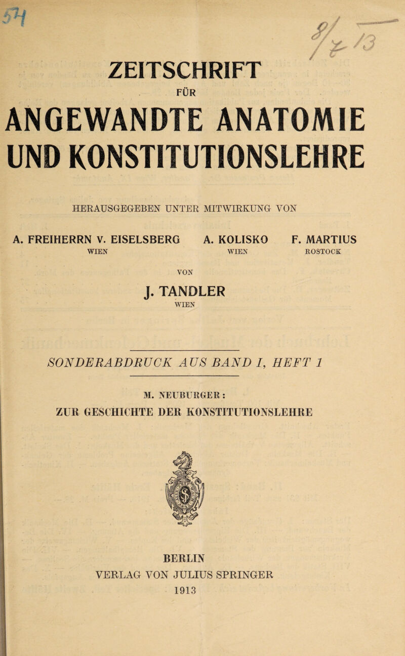 ZEITSCHRIFT FÜR ANGEWANDTE ANATOMIE UND KONSTITUTIONSLEHRE HERAUSGEG-EBEN UNTER MITWIRKUNG VON A. FREIHERRN V. EISELSBERG A. KOLISKO F. MARTIUS WIEN WIEN ROSTOCK VON J. TANDLER WIEN SONDERABDRUCK AUS BAND /, HEFT 1 M. NEUBURGER: ZUR GESCHICHTE DER KONSTITUTIONSLEHRE BERLIN VERLAG VON JULIUS SPRINGER 1913