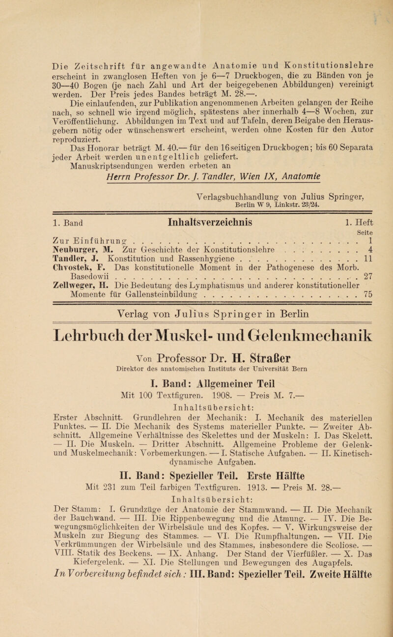 Die Zeitschrift für angewandte Anatomie und Konstitutionslehre erscheint in zwanglosen Heften von je 6—7 Druckbogen, die zu Bänden von je 30—40 Bogen (je nach Zahl und Art der beigegebenen Abbildungen) vereinigt werden. Der Preis jedes Bandes beträgt M. 28.—. Die einlaufenden, zur Publikation angenommenen Arbeiten gelangen der Reihe nach, so schnell wie irgend möglich, spätestens aber innerhalb 4—8 Wochen, zur Veröffentlichung. Abbildungen im Text und auf Tafeln, deren Beigabe den Heraus¬ gebern nötig oder wünschenswert erscheint, werden ohne Kosten für den Autor reproduziert. Das Honorar beträgt M. 40.— für den 16seitigen Druckbogen; bis 60 Separata jeder Arbeit werden unentgeltlich geliefert. Manuskriptsendungen werden erbeten an Herrn Professor Dr. J. Tandler, Wien IX, Anatomie Verlagsbuchhandlung von Julius Springer, Berlin W 9, Linkstr. 23/24. 1. Band Inhaltsverzeichnis 1. Heft Seite Zur Einführung.1 Neuburger, M. Zur Geschichte der Konstitutionslehre.4 Tandler, J. Konstitution und Rassenhygiene.11 Chvostek, F. Das konstitutionelle Moment in der Pathogenese des Morb. Basedowii.27 Zell neuer, BL Die Bedeutung des Lymphatismus und anderer konstitutioneller Momente für Gallensteinbildung. 75 Verlag von Julius Springer in Berlin Lehrbuch der Muskel- und Gelenkmechanik Von Professor Dr. H. Straßer Direktor des anatomischen Instituts der Universität Bern I. Band: Allgemeiner Teil Mit 100 Textfiguren. 1908. — Preis M. 7.— Inhaltsübersicht: Erster Abschnitt. Grundlehren der Mechanik: I. Mechanik des materiellen Punktes. — II. Die Mechanik des Systems materieller Punkte. — Zweiter Ab¬ schnitt. Allgemeine Verhältnisse des Skelettes und der Muskeln: I. Das Skelett. — II. Die Muskeln. — Dritter Abschnitt. Allgemeine Probleme der Gelenk- und Muskelmechanik: Vorbemerkungen. — I. Statische Aufgaben. — II. Kinetisch¬ dynamische Aufgaben. II. Band: Spezieller Teil. Erste Hälfte Mit 231 zum Teil farbigen Textfiguren. 1913. — Preis M. 28.— Inhaltsübersicht: Der Stamm: I. Grundzüge der Anatomie der Stammwand. — H. Die Mechanik der Bauchwand. — III. Die Rippenbewegung und die Atmung. — IV. Die Be¬ wegungsmöglichkeiten der Wirbelsäule und des Kopfes. — V. Wirkungsweise der Muskeln zur Biegung des Stammes. — VI. Die Rumpfhaltungen. — VH. Die Verkrümmungen der Wirbelsäule und des Stammes, insbesondere die Scoliose. — VIII. Statik des Beckens. — IX. Anhang. Der Stand der Vierfüßler. — X. Das Kiefergelenk. — XI. Die Stellun gen und Bewegungen des Augapfels. In Vorbereitung befindet sich: III. Band: Spezieller Teil. Zweite Hälfte