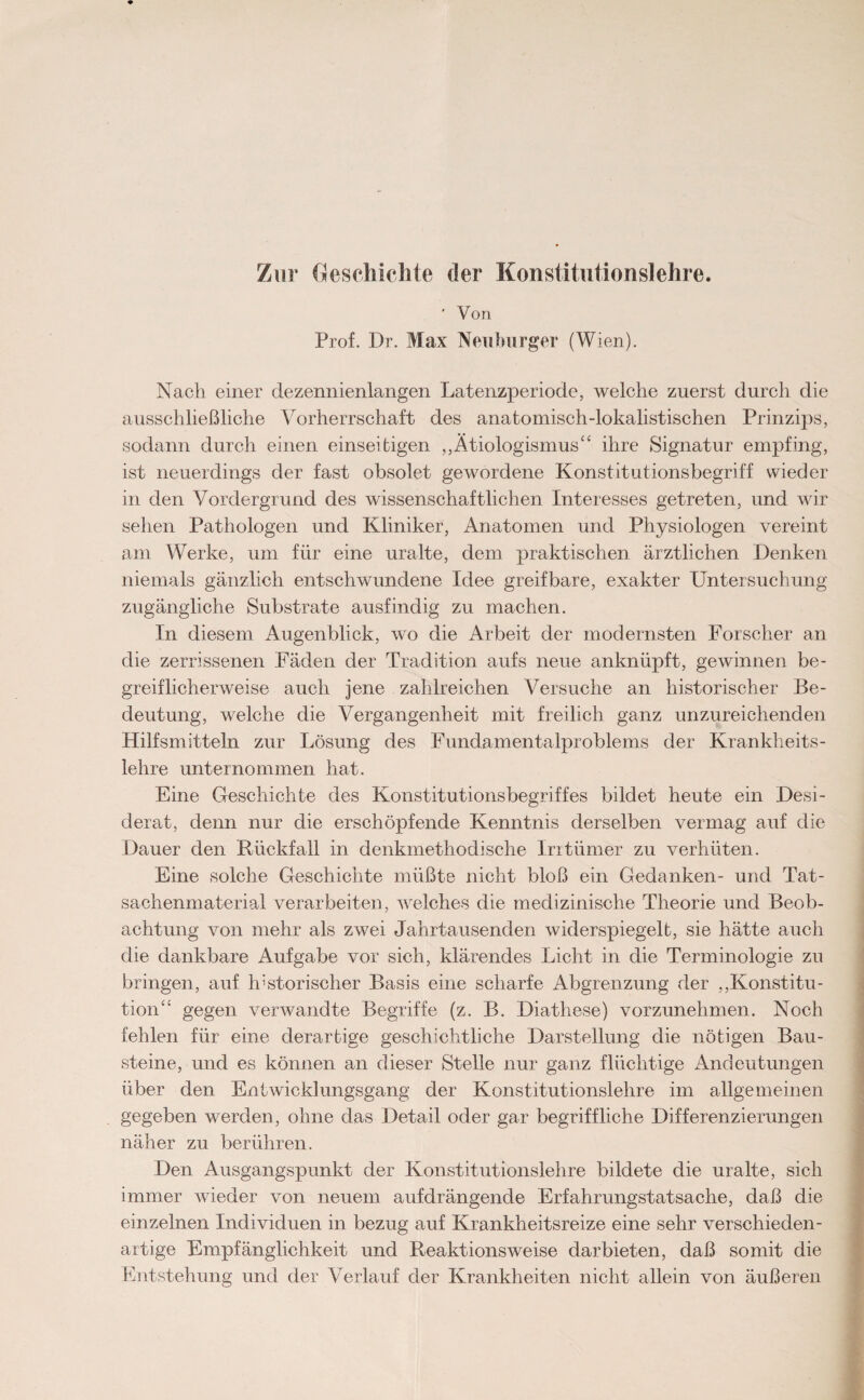 Zur Geschichte der Konstitutionslehre. ' Von Prof. Dr. Max Neuburger (Wien). Nach einer dezennienlangen Latenzperiode, welche zuerst durch die ausschließliche Vorherrschaft des anatomisch-lokalistischen Prinzips, sodann durch einen einseitigen ,,Ätiologismus“ ihre Signatur empfing, ist neuerdings der fast obsolet gewordene Konstitutionsbegriff wieder in den Vordergrund des wissenschaftlichen Interesses getreten, und wir sehen Pathologen und Kliniker, Anatomen und Physiologen vereint am Werke, um für eine uralte, dem praktischen ärztlichen Denken niemals gänzlich entschwundene Idee greifbare, exakter Untersuchung zugängliche Substrate ausfindig zu machen. In diesem Augenblick, wo die Arbeit der modernsten Forscher an die zerrissenen Fäden der Tradition aufs neue anknüpft, gewinnen be¬ greiflicherweise auch jene zahlreichen Versuche an historischer Be¬ deutung, welche die Vergangenheit mit freilich ganz unzureichenden Hilfsmitteln zur Lösung des Fundamentalproblems der Krankheits¬ lehre unternommen hat. Eine Geschichte des Konstitutionsbegriffes bildet heute ein Desi¬ derat, denn nur die erschöpfende Kenntnis derselben vermag auf die Dauer den Rückfall in denkmethodische Irrtümer zu verhüten. Eine solche Geschichte müßte nicht bloß ein Gedanken- und Tat¬ sachenmaterial verarbeiten, welches die medizinische Theorie und Beob¬ achtung von mehr als zwei Jahrtausenden widerspiegelt, sie hätte auch die dankbare Aufgabe vor sich, klärendes Licht in die Terminologie zu bringen, auf historischer Basis eine scharfe Abgrenzung der „Konstitu¬ tion“ gegen verwandte Begriffe (z. B. Diathese) vorzunehmen. Noch fehlen für eine derartige geschichtliche Darstellung die nötigen Bau¬ steine, und es können an dieser Stelle nur ganz flüchtige Andeutungen über den Entwicklungsgang der Konstitutionslehre im allgemeinen gegeben werden, ohne das Detail oder gar begriffliche Differenzierungen näher zu berühren. Den Ausgangspunkt der Konstitutionslehre bildete die uralte, sich immer wieder von neuem aufdrängende Erfahrungstatsache, daß die einzelnen Individuen in bezug auf Krankheitsreize eine sehr verschieden¬ artige Empfänglichkeit und Reaktionsweise darbieten, daß somit die Entstehung und der Verlauf der Krankheiten nicht allein von äußeren