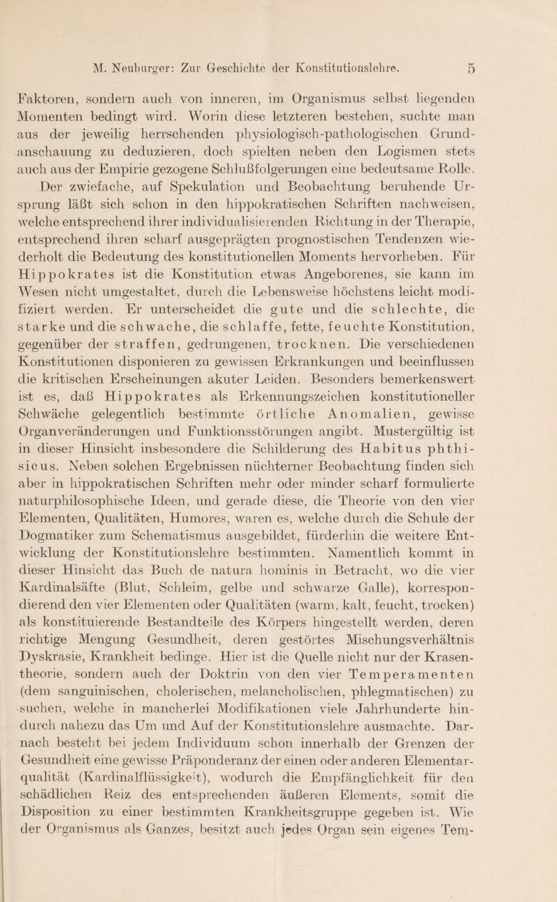 Faktoren, sondern auch von inneren, im Organismus selbst liegenden Momenten bedingt wird. Worin diese letzteren bestehen, suchte man aus der jeweilig herrschenden physiologisch-pathologischen Grund¬ anschauung zu deduzieren, doch spielten neben den Logismen stets auch aus der Empirie gezogene Schlußfolgerungen eine bedeutsame Rolle. Der zwiefache, auf Spekulation und Beobachtung beruhende Ur¬ sprung läßt sich schon in den hippokratischen Schriften nach weisen, welche entsprechend ihrer individualisierenden Richtung in der Therapie, entsprechend ihren scharf ausgeprägten prognostischen Tendenzen wie¬ derholt die Bedeutung des konstitutionellen Moments hervorheben. Für Hippokrates ist die Konstitution etwas Angeborenes, sie kann im Wesen nicht umgestaltet, durch die Lebensweise höchstens leicht modi¬ fiziert werden. Er unterscheidet die gute und die schlechte, die starke und die schwache, die schlaffe, fette, feuchte Konstitution, gegenüber der straffen, gedrungenen, trocknen. Die verschiedenen Konstitutionen disponieren zu gewissen Erkrankungen und beeinflussen die kritischen Erscheinungen akuter Leiden. Besonders bemerkenswert ist es, daß Hippokrates als Erkennungszeichen konstitutioneller Schwäche gelegentlich bestimmte örtliche Anomalien, gewisse Organveränderungen und Funktionsstörungen angibt. Mustergültig ist in dieser Hinsicht insbesondere die Schilderung des Habitus phthi- sicus. Neben solchen Ergebnissen nüchterner Beobachtung finden sich aber in hippokratischen Schriften mehr oder minder scharf formulierte naturphilosophische Ideen, und gerade diese, die Theorie von den vier Elementen, Qualitäten, Humores, waren es, welche durch die Schule der Dogmatiker zum Schematismus ausgebildet, fürderhin die weitere Ent¬ wicklung der Konstitutionslehre bestimmten. Namentlich kommt in dieser Hinsicht das Buch de natura hominis in Betracht, wo die vier Kardinalsäfte (Blut, Schleim, gelbe und schwarze Galle), korrespon¬ dierend den vier Elementen oder Qualitäten (warm, kalt, feucht, trocken) als konstituierende Bestandteile des Körpers hingestellt werden, deren richtige Mengung Gesundheit, deren gestörtes Mischungsverhältnis Dyskrasie, Krankheit bedinge. Hier ist die Quelle nicht nur der Krasen- theorie, sondern auch der Doktrin von den vier Temperamenten (dem sanguinischen, cholerischen, melancholischen, phlegmatischen) zu suchen, welche in mancherlei Modifikationen viele Jahrhunderte hin¬ durch nahezu das Um und Auf der Konstitutionslehre ausmachte. Dar¬ nach besteht bei jedem Individuum schon innerhalb der Grenzen der Gesundheit eine gewisse Präponcleranz der einen oder anderen Elementar¬ qualität (Kardinalflüssigkeit), wodurch die Empfänglichkeit für den schädlichen Reiz des entsprechenden äußeren Elements, somit die Disposition zu einer bestimmten Krankheitsgruppe gegeben ist. Wie der Organismus als Ganzes, besitzt auch jedes Organ sein eigenes Tem-