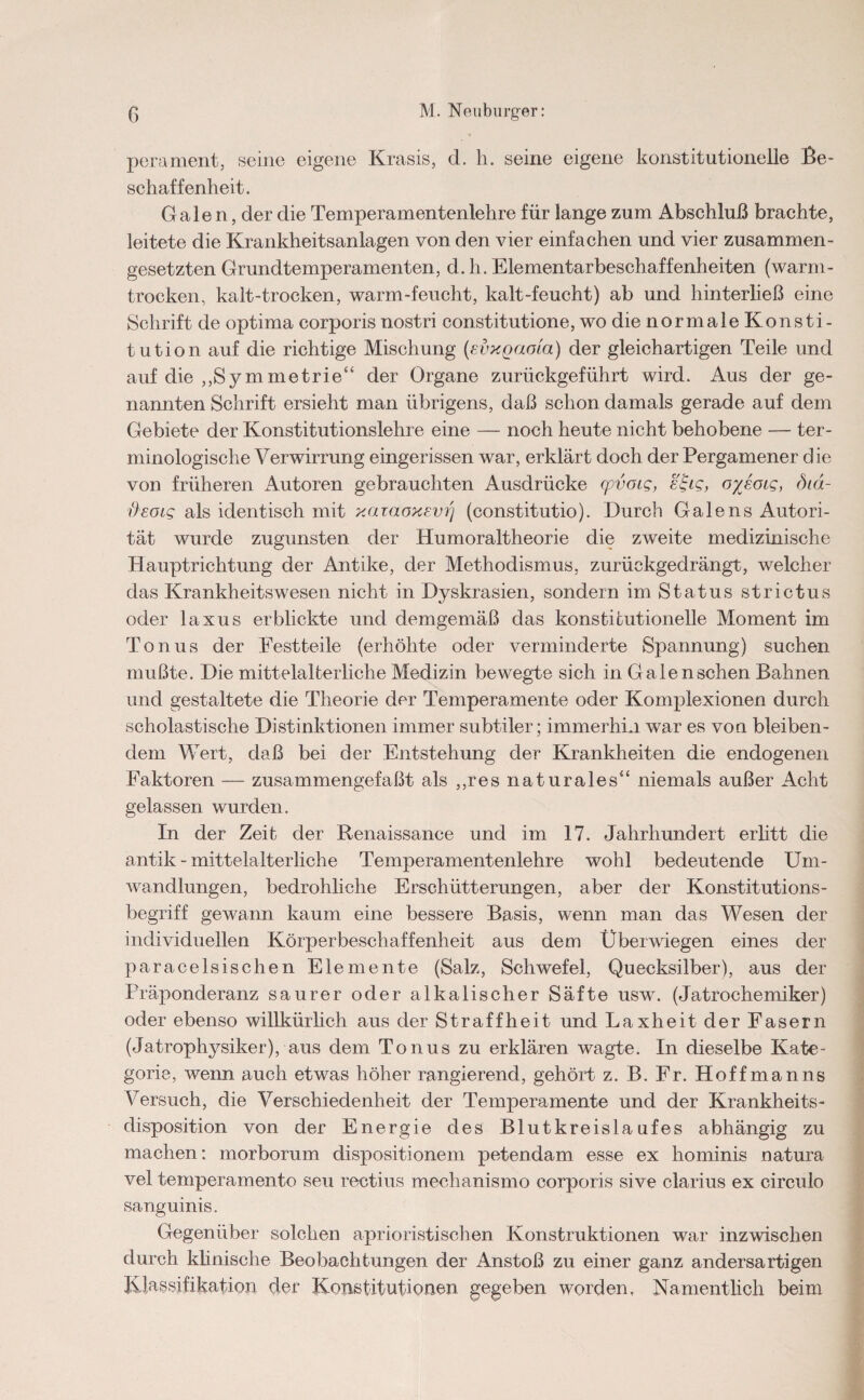 p M. Neuburger: perament, seine eigene Krasis, d. h. seine eigene konstitutionelle Be¬ schaffenheit. Gale n, der die Temperamentenlehre für lange zum Abschluß brachte, leitete die Krankheitsanlagen von den vier einfachen und vier zusammen¬ gesetzten Grundtemperamenten, d. h. Elementar beschaff enheiten (warm¬ trocken, kalt-trocken, warm-feucht, kalt-feucht) ab und hinterließ eine Schrift de optima corporis nostri constitutione, wo die normale Konsti- tution auf die richtige Mischung (evxqaoia) der gleichartigen Teile und auf die ,,Symmetrie“ der Organe zurückgeführt wird. Aus der ge¬ nannten Schrift ersieht man übrigens, daß schon damals gerade auf dem Gebiete der Konstitutionslehre eine — noch heute nicht behobene — ter¬ minologische Verwirrung eingerissen war, erklärt doch der Pergamener d ie von früheren Autoren gebrauchten Ausdrücke (pvoig, ei-ig, o/Joig, Sid- deotg als identisch mit yjuaoxevrj (constitutio). Durch Gale ns Autori¬ tät wurde zugunsten der Humoraltheorie die zweite medizinische Hauptrichtung der Antike, der Methodismus, zurückgedrängt, welcher das Krankh eit s wesen nicht in Dyskrasien, sondern im Status strictus oder laxus erblickte und demgemäß das konstitutionelle Moment im Tonus der Festteile (erhöhte oder verminderte Spannung) suchen mußte. Die mittelalterliche Medizin bewegte sieh in Galen sehen Bahnen und gestaltete die Theorie der Temperamente oder Komplexionen durch scholastische Distinktionen immer subtiler; immerhin war es von bleiben¬ dem Wert, daß bei der Entstehung der Krankheiten die endogenen Faktoren — zusammengefaßt als ,,res naturales“ niemals außer Acht gelassen wurden. In der Zeit der Renaissance und im 17. Jahrhundert erlitt die antik - mittelalterliche Temperamentenlehre wohl bedeutende Um¬ wandlungen, bedrohliche Erschütterungen, aber der Konstitutions - begriff gewann kaum eine bessere Basis, wenn man das Wesen der individuellen Körperbeschaffenheit aus dem Überwiegen eines der paracelsischen Elemente (Salz, Schwefel, Quecksilber), aus der Präponderanz saurer oder alkalischer Säfte usw. (Jatrochemiker) oder ebenso willkürlich aus der Straffheit und Laxheit der Fasern (Jatrophysiker), aus dem Tonus zu erklären wagte. In dieselbe Kate¬ gorie, wenn auch etwas höher rangierend, gehört z. B. Fr. Hoffman ns Versuch, die Verschiedenheit der Temperamente und der Krankheits¬ disposition von der Energie des Blutkreislaufes abhängig zu machen: morborum dispositionem petendam esse ex hominis natura vel temperamento seu rectius mechanismo corporis sive clarius ex circulo sanguinis. Gegenüber solchen aphoristischen Konstruktionen war inzwischen durch klinische Beobachtungen der Anstoß zu einer ganz andersartigen Klassifikation der Konstitutionen gegeben worden. Namentlich beim