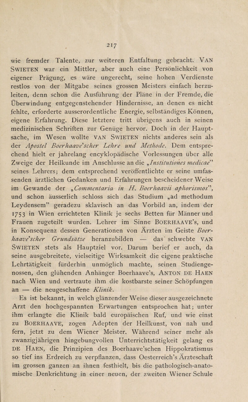 21 7 wie fremder Talente, zur weiteren Entfaltung gebracht. Van SwiETEN war ein Mittler, aber auch eine Persönlichkeit von eigener Prägung, es wäre ungerecht, seine hohen Verdienste restlos von der Mitgabe seines grossen Meisters einfach herzu¬ leiten, denn schon die Ausführung der Pläne in der Fremde, die Überwindung entgegenstehender Hindernisse, an denen es nicht fehlte, erforderte ausserordentliche Energie, selbständiges Können, eigene Erfahrung. Diese letztere tritt übrigens auch in seinen medizinischen Schriften zur Genüge hervor. Doch in der Haupt¬ sache, im Wesen wollte VAN SwiETEN nichts anderes sein als der Apostel Boerhaave'scher Lehre und Methode. Dem entspre¬ chend hielt er jahrelang encyklopädische Vorlessungen über alle Zweige der Heilkunde im Anschlüsse an die ^Institutiones medicae seines Lehrers; dem entsprechend veröffentlichte er seine umfas¬ senden ärztlichen Gedanken und Erfahrungen bescheidener Weise im Gewände der „ Commentaria in H. Boerhaavii aphorismos”, und schon äusserlich schloss sich das Studium „ad methodum Leydensem” geradezu sklavisch an das Vorbild an, indem der 1/53 in Wien errichteten Klinik je sechs Betten für Männer und Frauen zugeteilt wurden. Lehrer im Sinne Boerhaave’s, und in Konsequenz dessen Generationen von Ärzten im Geiste Boer- haavescher Grundsätze heranzubilden •— das' schwebte van SwiETEN stets als Hauptziel vor. Darum berief er auch, da seine ausgebreitete, vielseitige Wirksamkeit die eigene praktische Lehrtätigkeit fürderhin unmöglich machte, seinen Studienge¬ nossen, den glühenden Anhänger Boerhaave’s, Anton de Haen nach Wien und vertraute ihm die kostbarste seiner Schöpfungen an — die neugeschafifene Klinik. Es ist bekannt, in welch glänzender Weise dieser ausgezeichnete Arzt den hochgespannten Erwartungen entsprochen hat; unter ihm erlangte die Klinik bald europäischen Ruf, und wie einst zu BOERHAAVE, zogen Adepten der Heilkunst, von nah und fern, jetzt zu dem Wiener Meister. Während seiner mehr als zwanzigjährigen hingebungvollen Unterrichtstätigkeit gelang es DE Haen, die Prinzipien des Boerhaave’schen Hippokratismus so tief ins Erdreich zu verpflanzen, dass Oesterreich’s Ärzteschaft im grossen ganzen an ihnen festhielt, bis die pathologisch-anato¬ mische Denkrichtung in einer neuen, der zweiten Wiener Schule