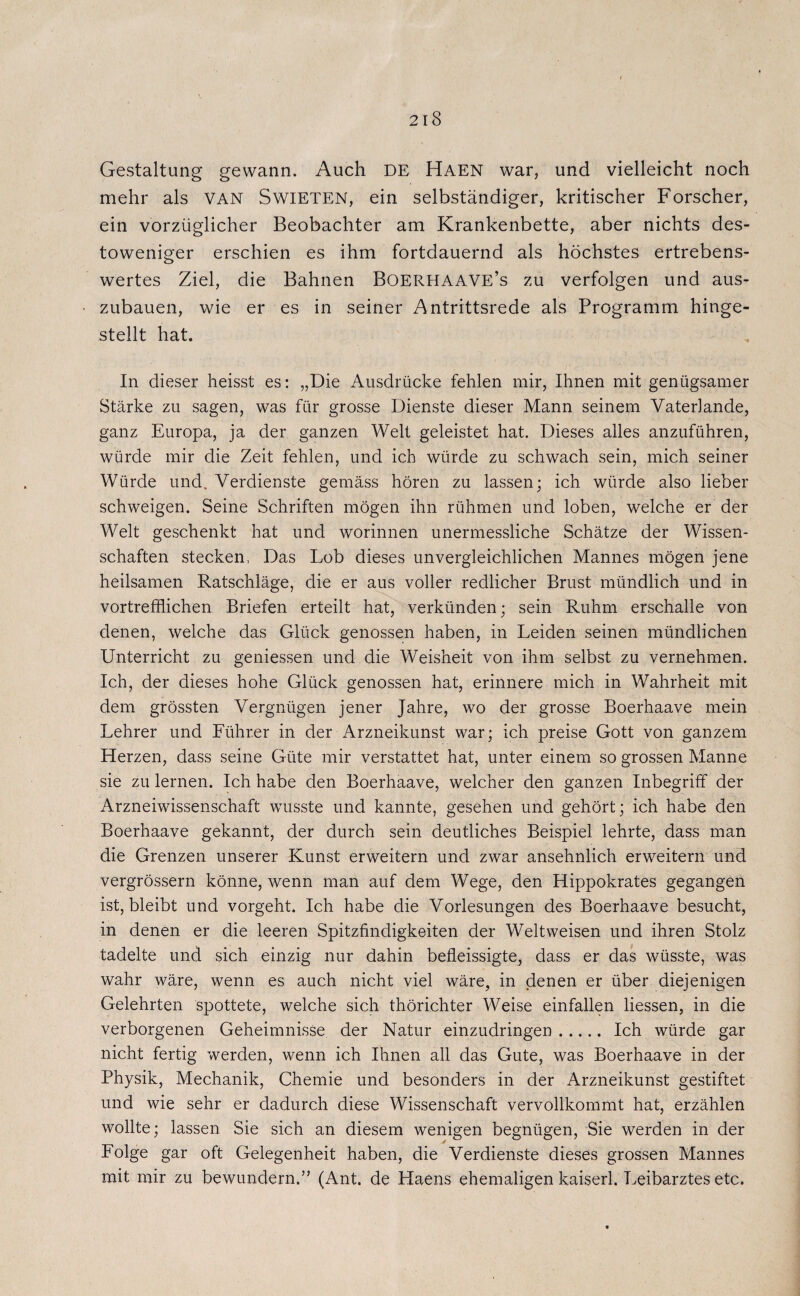Gestaltung gewann. Auch DE Haen war, und vielleicht noch mehr als VAN SwiETEN, ein selbständiger, kritischer Forscher, ein vorzüglicher Beobachter am Krankenbette, aber nichts des- toweniger erschien es ihm fortdauernd als höchstes ertrebens- wertes Ziel, die Bahnen BOERHAAVE’s zu verfolgen und aus¬ zubauen, wie er es in seiner Antrittsrede als Programm hinge¬ stellt hat. In dieser heisst es: „Die Ausdrücke fehlen mir, Ihnen mit genügsamer Stärke zu sagen, was für grosse Dienste dieser Mann seinem Vaterlande, ganz Europa, ja der ganzen Welt geleistet hat. Dieses alles anzuführen, würde mir die Zeit fehlen, und ich würde zu schwach sein, mich seiner Würde und. Verdienste gemäss hören zu lassen; ich würde also lieber schweigen. Seine Schriften mögen ihn rühmen und loben, welche er der Welt geschenkt hat und worinnen unermessliche Schätze der Wissen¬ schaften stecken, Das Lob dieses unvergleichlichen Mannes mögen jene heilsamen Ratschläge, die er aus voller redlicher Brust mündlich und in vortrefflichen Briefen erteilt hat, verkünden; sein Ruhm erschalle von denen, welche das Glück genossen haben, in Leiden seinen mündlichen Unterricht zu gemessen und die Weisheit von ihm selbst zu vernehmen. Ich, der dieses hohe Glück genossen hat, erinnere mich in Wahrheit mit dem grössten Vergnügen jener Jahre, wo der grosse Boerhaave mein Lehrer und Lührer in der Arzneikunst war; ich preise Gott von ganzem Herzen, dass seine Güte mir verstattet hat, unter einem so grossen Manne sie zu lernen. Ich habe den Boerhaave, welcher den ganzen Inbegriff der Arzneiwissenschaft wusste und kannte, gesehen und gehört; ich habe den Boerhaave gekannt, der durch sein deutliches Beispiel lehrte, dass man die Grenzen unserer Kunst erweitern und zwar ansehnlich erweitern und vergrössern könne, wenn man auf dem Wege, den Hippokrates gegangen ist, bleibt und vorgeht. Ich habe die Vorlesungen des Boerhaave besucht, in denen er die leeren Spitzfindigkeiten der Weltweisen und ihren Stolz tadelte und sich einzig nur dahin befleissigte, dass er das wüsste, was wahr wäre, wenn es auch nicht viel wäre, in denen er über diejenigen Gelehrten spottete, welche sich thörichter Weise einfallen Hessen, in die verborgenen Geheimnisse der Natur einzudringen. Ich würde gar nicht fertig werden, wenn ich Ihnen all das Gute, was Boerhaave in der Physik, Mechanik, Chemie und besonders in der Arzneikunst gestiftet und wie sehr er dadurch diese Wissenschaft vervollkommt hat, erzählen wollte; lassen Sie sich an diesem wenigen begnügen, Sie werden in der Lolge gar oft Gelegenheit haben, die Verdienste dieses grossen Mannes mit mir zu bewundern.” (Ant. de Haens ehemaligen kaiserl. Leibarztes etc.