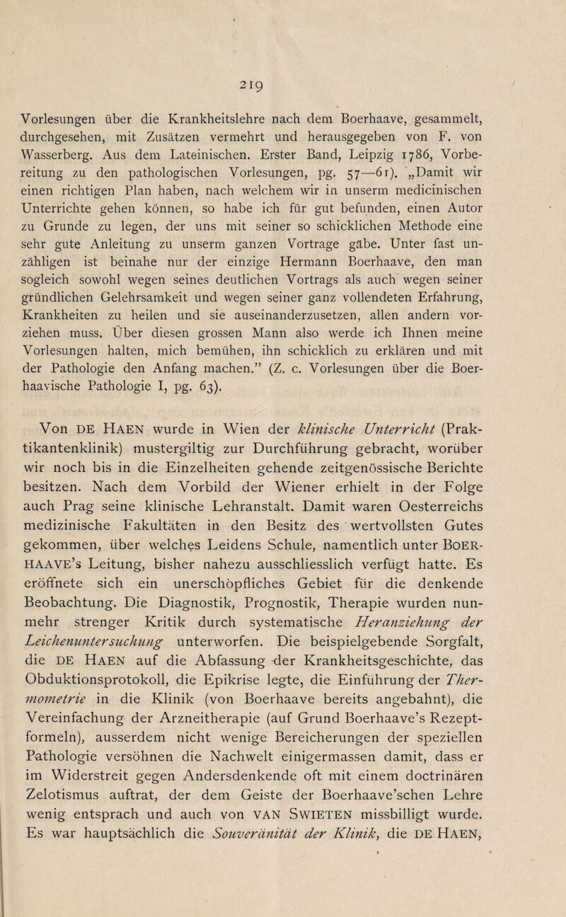 Vorlesungen über die Krankheitslehre nach dem Boerhaave, gesammelt, durchgesehen, mit Zusätzen vermehrt und herausgegeben von F. von Wasserberg. Aus dem Lateinischen. Erster Band, Leipzig 1786, Vorbe¬ reitung zu den pathologischen Vorlesungen, pg. 57—6t). „Damit wir einen richtigen Plan haben, nach welchem wir in unserm medicinischen Unterrichte gehen können, so habe ich für gut befunden, einen Autor zu Grunde zu legen, der uns mit seiner so schicklichen Methode eine sehr gute Anleitung zu unserm ganzen Vorträge gäbe. Unter fast un¬ zähligen ist beinahe nur der einzige Hermann Boerhaave, den man sogleich sowohl wegen seines deutlichen Vortrags als auch wegen seiner gründlichen Gelehrsamkeit und wegen seiner ganz vollendeten Erfahrung, Krankheiten zu heilen und sie auseinanderzusetzen, allen andern vor¬ ziehen muss. Über diesen grossen Mann also werde ich Ihnen meine Vorlesungen halten, mich bemühen, ihn schicklich zu erklären und mit der Pathologie den Anfang machen.” (Z. c. Vorlesungen über die Boer- haavische Pathologie I, pg. 63). Von DE Haen wurde in Wien der klinische Unterricht (Prak¬ tikantenklinik) mustergiltig zur Durchführung gebracht, worüber wir noch bis in die Einzelheiten gehende zeitgenössische Berichte besitzen. Nach dem Vorbild der Wiener erhielt in der Folge auch Prag seine klinische Lehranstalt. Damit waren Oesterreichs medizinische Fakultäten in den Besitz des wertvollsten Gutes gekommen, über welches Leidens Schule, namentlich unter Boer- HAAVE’s Leitung, bisher nahezu ausschliesslich verfügt hatte. Es eröffnete sich ein unerschöpfliches Gebiet für die denkende Beobachtung. Die Diagnostik, Prognostik, Therapie wurden nun¬ mehr strenger Kritik durch systematische Heranziehung der Leichenuntersuchung unterworfen. Die beispielgebende Sorgfalt, die DE Haen auf die Abfassung -der Krankheitsgeschichte, das Obduktionsprotokoll, die Epikrise legte, die Einführung der Ther~ mometrie in die Klinik (von Boerhaave bereits angebahnt), die Vereinfachung der Arzneitherapie (auf Grund Boerhaave’s Rezept¬ formeln), ausserdem nicht wenige Bereicherungen der speziellen Pathologie versöhnen die Nachwelt einigermassen damit, dass er im Widerstreit gegen Andersdenkende oft mit einem doctrinären Zelotismus auftrat, der dem Geiste der Boerhaave’schen Lehre wenig entsprach und auch von VAN SwiETEN missbilligt wurde. Es war hauptsächlich die Souveränität der Klinik, die DE Haen,