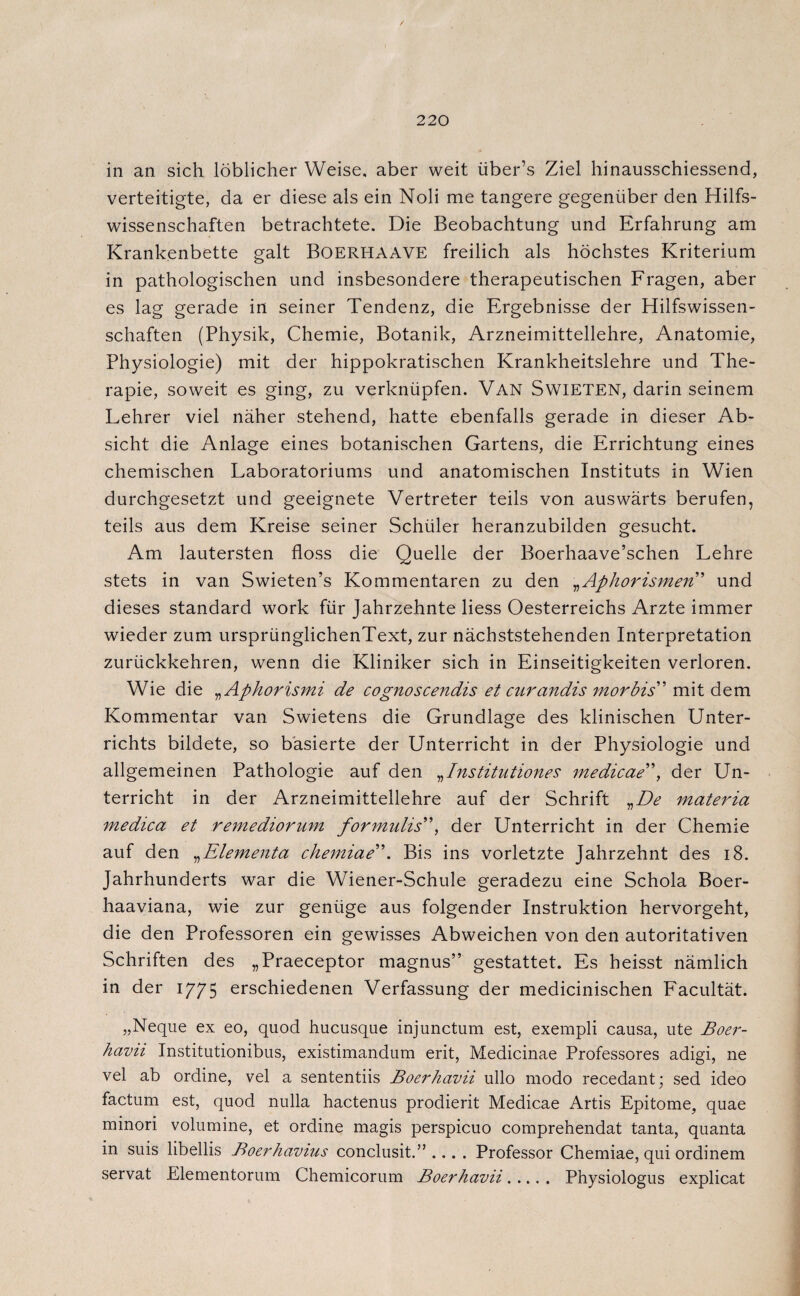 in an sich löblicher Weise, aber weit über’s Ziel hinausschiessend, verteitigte, da er diese als ein Noli me tangere gegenüber den Hilfs¬ wissenschaften betrachtete. Die Beobachtung und Erfahrung am Krankenbette galt BOERHAAVE freilich als höchstes Kriterium in pathologischen und insbesondere therapeutischen Fragen, aber es lag gerade in seiner Tendenz, die Ergebnisse der Hilfswissen¬ schaften (Physik, Chemie, Botanik, Arzneimittellehre, Anatomie, Physiologie) mit der hippokratischen Krankheitslehre und The¬ rapie, soweit es ging, zu verknüpfen. Van SwiETEN, darin seinem Lehrer viel näher stehend, hatte ebenfalls gerade in dieser Ab¬ sicht die Anlage eines botanischen Gartens, die Errichtung eines chemischen Laboratoriums und anatomischen Instituts in Wien durchgesetzt und geeignete Vertreter teils von auswärts berufen, teils aus dem Kreise seiner Schüler heranzubilden gesucht. Am lautersten floss die Quelle der Boerhaave’schen Lehre stets in van Swieten’s Kommentaren zu den „Aphorismen ’ und dieses Standard work für Jahrzehnte Hess Oesterreichs Arzte immer wieder zum ursprünglichenText, zur nächststehenden Interpretation zurückkehren, wenn die Kliniker sich in Einseitigkeiten verloren. Wie die „ Aphorismi de cognoscendis et carandis morbid' mit dem Kommentar van Swietens die Grundlage des klinischen Unter¬ richts bildete, so basierte der Unterricht in der Physiologie und allgemeinen Pathologie auf den „Institutionen medicae”, der Un¬ terricht in der Arzneimittellehre auf der Schrift „De materia medica et remediorum formulis”, der Unterricht in der Chemie auf den „Elementa chemiae”. Bis ins vorletzte Jahrzehnt des 18. Jahrhunderts war die Wiener-Schule geradezu eine Schola Boer- haaviana, wie zur genüge aus folgender Instruktion hervorgeht, die den Professoren ein gewisses Abweichen von den autoritativen Schriften des „Praeceptor magnus” gestattet. Es heisst nämlich in der 1775 erschiedenen Verfassung der medicinischen Facultät. „Neque ex eo, quod hucusque injunctum est, exempli causa, ute Boer- havii Institutionibus, existimandum erit, Medicinae Professores adigi, ne vel ab ordine, vel a sententiis Boerhcivii ullo modo recedant; sed ideo factum est, quod nulla hactenus prodierit Medicae Artis Epitome, quae minori volumine, et ordine magis perspicuo comprehendat tanta, quanta in suis libellis Boerhavius conclusit.” .... Professor Chemiae, qui ordinem servat Elementorum Chemicorum Boerhavii. Physiologus explicat