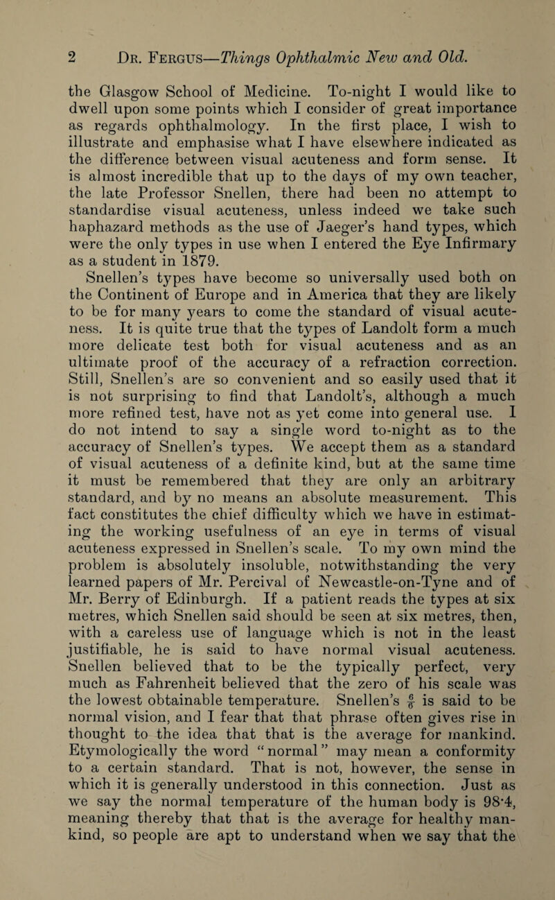 the Glasgow School of Medicine. To-night I would like to dwell upon some points which I consider of great importance as regards ophthalmology. In the first place, I wish to illustrate and emphasise what I have elsewhere indicated as the difference between visual acuteness and form sense. It is almost incredible that up to the days of my own teacher, the late Professor Snellen, there had been no attempt to standardise visual acuteness, unless indeed we take such haphazard methods as the use of Jaeger’s hand types, which were the only types in use when I entered the Eye Infirmary as a student in 1879. Snellen’s types have become so universally used both on the Continent of Europe and in America that they are likely to be for many years to come the standard of visual acute¬ ness. It is quite true that the types of Landolt form a much more delicate test both for visual acuteness and as an ultimate proof of the accuracy of a refraction correction. Still, Snellen’s are so convenient and so easily used that it is not surprising to find that Landolt’s, although a much more refined test, have not as yet come into general use. 1 do not intend to say a single word to-night as to the accuracy of Snellen’s types. We accept them as a standard of visual acuteness of a definite kind, but at the same time it must be remembered that they are only an arbitrary standard, and by no means an absolute measurement. This fact constitutes the chief difficulty which we have in estimat¬ ing the working usefulness of an eye in terms of visual acuteness expressed in Snellen’s scale. To my own mind the problem is absolutely insoluble, notwithstanding the very learned papers of Mr. Percival of Newcastle-on-Tyne and of Mr. Berry of Edinburgh. If a patient reads the types at six metres, which Snellen said should be seen at six metres, then, with a careless use of language which is not in the least justifiable, he is said to have normal visual acuteness. Snellen believed that to be the typically perfect, very much as Fahrenheit believed that the zero of his scale was the lowest obtainable temperature. Snellen’s f is said to be normal vision, and I fear that that phrase often gives rise in thought to the idea that that is the average for mankind. Etymologically the word “ normal ” may mean a conformity to a certain standard. That is not, however, the sense in which it is generally understood in this connection. Just as we say the normal temperature of the human body is 98*4, meaning thereby that that is the average for healthy man¬ kind, so people are apt to understand when we say that the