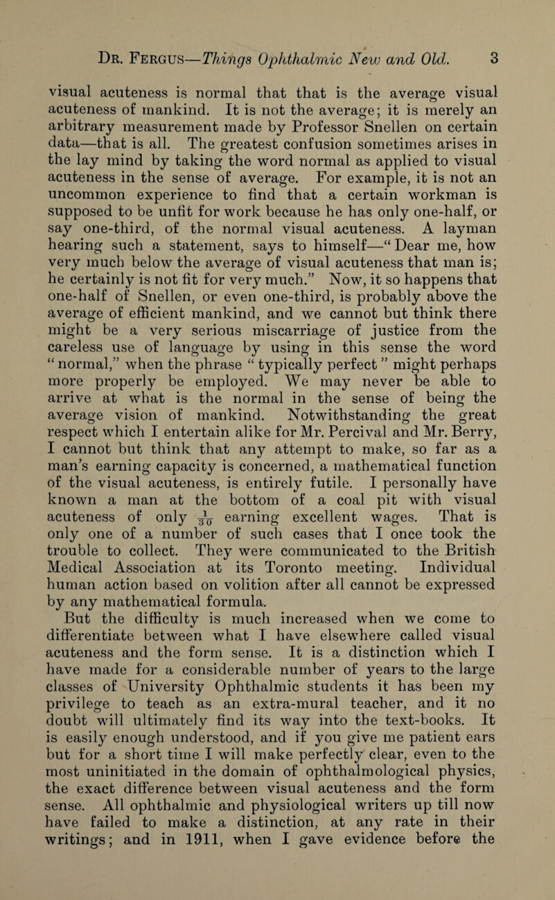 visual acuteness is normal that that is the average visual acuteness of mankind. It is not the average; it is merely an arbitrary measurement made by Professor Snellen on certain data—that is all. The greatest confusion sometimes arises in the lay mind by taking the word normal as applied to visual acuteness in the sense of average. For example, it is not an uncommon experience to find that a certain workman is supposed to be unfit for work because he has only one-half, or say one-third, of the normal visual acuteness. A layman hearing such a statement, says to himself—“ Dear me, how very much below the average of visual acuteness that man is; he certainly is not fit for very much.” Now, it so happens that one-half of Snellen, or even one-third, is probably above the average of efficient mankind, and we cannot but think there might be a very serious miscarriage of justice from the careless use of language by using in this sense the word “ normal,” when the phrase “ typically perfect ” might perhaps more properly be employed. We may never be able to arrive at what is the normal in the sense of being the average vision of mankind. Notwithstanding the great respect which I entertain alike for Mr. Percival and Mr. Berry, I cannot but think that any attempt to make, so far as a man’s earning capacity is concerned, a mathematical function of the visual acuteness, is entirely futile. I personally have known a man at the bottom of a coal pit with visual acuteness of only earning excellent wages. That is only one of a number of such cases that I once took the trouble to collect. They were communicated to the British Medical Association at its Toronto meeting. Individual human action based on volition after all cannot be expressed by any mathematical formula. But the difficulty is much increased when we come to differentiate between what I have elsewhere called visual acuteness and the form sense. It is a distinction which I have made for a considerable number of years to the large classes of University Ophthalmic students it has been my privilege to teach as an extra-mural teacher, and it no doubt will ultimately find its way into the text-books. It is easily enough understood, and if you give me patient ears but for a short time I will make perfectly clear, even to the most uninitiated in the domain of ophthalmological physics, the exact difference between visual acuteness and the form sense. All ophthalmic and physiological writers up till now have failed to make a distinction, at any rate in their writings; and in 1911, when I gave evidence before the
