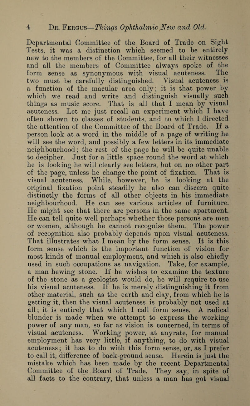 Departmental Committee of the Board of Trade on Sight Tests, it was a distinction which seemed to be entirely new to the members of the Committee, for all their witnesses and all the members of Committee always spoke of the form sense as synonymous with visual acuteness. The two must be carefully distinguished. Visual acuteness is a function of the macular area only; it is that power by which we read and write and distinguish visually such things as music score. That is all that I mean by visual acuteness. Let me just recall an experiment which I have often shown to classes of students, and to which I directed the attention of the Committee of the Board of Trade. If a person look at a word in the middle of a page of writing he will see the word, and possibly a few letters in its immediate neighbourhood; the rest of the page he will be quite unable to decipher. Just for a little space round the word at which he is looking he will clearly see letters, but on no other part of the page, unless he change the point of fixation. That is visual acuteness. While, however, he is looking at the original fixation point steadily he also can discern quite distinctly the forms of all other objects in his immediate neighbourhood. He can see various articles of furniture. He might see that there are persons in the same apartment. He can tell quite well perhaps whether those persons are men or women, although he cannot recognise them. The power of recognition also probably depends upon visual acuteness. That illustrates what I mean by the form sense. It is this form sense which is the important function of vision for most kinds of manual employment, and which is also chiefly used in such occupations as navigation. Take, for example, a man hewing stone. If he wishes to examine the texture of the stone as a geologist would do, he will require to use his visual acuteness. If he is merely distinguishing it from other material, such as the earth and clay, from which he is getting it, then the visual acuteness is probably not used at all; it is entirely that which I call form sense. A radical blunder is made when we attempt to express the working power of any man, so far as vision is concerned, in terms of visual acuteness. Working power, at anyrate, for manual employment has very little, if anything, to do with visual acuteness; it has to do with this form sense, or, as I prefer to call it, difference of back-ground sense. Herein is just the mistake which has been made by the recent Departmental Committee of the Board of Trade. They say, in spite of all facts to the contrary, that unless a man has got visual