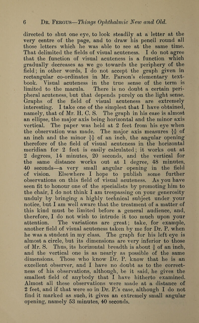 directed to shut one eye, to look steadily at a letter at the very centre of the page, and to draw his pencil round all those letters which he was able to see at the same time. That delimited the fields of visual acuteness. I do not agree that the function of visual acuteness is a function which gradually decreases as we go towards the periphery of the field; in other words, I do not accept the graph given in rectangular co-ordinates in Mr. Parson’s elementary text¬ book. Visual acuteness in the true sense of the term is limited to the macula. There is no doubt a certain peri¬ pheral acuteness, but that depends purely on the light sense. Graphs of the field of visual acuteness are extremely interesting. I take one of the simplest that I have obtained, namely, that of Mr. H. C. S. The graph in his case is almost an ellipse, the major axis being horizontal and the minor axis vertical. The paper was held at 2 feet from his eye when the observation was made. The major axis measures yf of an inch and the minor yy of an inch, the angular opening therefore of the field of visual acuteness in the horizontal meridian for 2 feet is easily calculated; it works out at 2 degrees, 14 minutes, 20 seconds, and the vertical for the same distance works out at 1 degree, 48 minutes, 40 seconds—a very small angular opening in the field of vision. Elsewhere I hope to publish some further observations on this field of visual acuteness. As you have seen fit to honour one of the specialists by promoting him to the chair, I do not think I am trespassing on your generosity unduly by bringing a highly technical subject under your notice, but I am well aware that the treatment of a matter of this kind must be limited before a general audience, and, therefore, I do not wish to intrude it too much upon your attention. The variations are great; take, for example, another field of visual acuteness taken by me for Dr. P. when he was a student in my class. The graph for his left eye is almost a circle, but its dimensions are very inferior to those of Mr. S. Thus, its horizontal breadth is about f of an inch, and the vertical one is as nearly as possible of the same dimensions. Those who know Dr. P. know that he is an excellent observer, and I have no doubt as to the correct¬ ness of his observations, although, be it said, he gives the smallest field of anybody that I have hitherto examined. Almost all these observations were made at a distance of 2 feet, and if that were so in Dr. P.’s case, although I do not find it marked as such, it gives an extremely small angular opening, namely 53 minutes, 40 seconds.