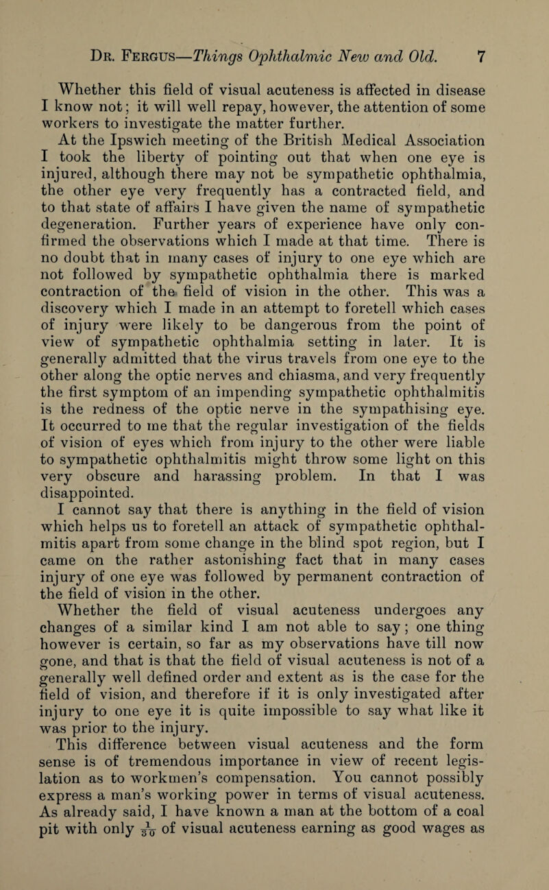 Whether this field of visual acuteness is affected in disease I know not; it will well repay, however, the attention of some workers to investigate the matter further. At the Ipswich meeting of the British Medical Association I took the liberty of pointing out that when one eye is injured, although there may not be sympathetic ophthalmia, the other eye very frequently has a contracted field, and to that state of affairs I have given the name of sympathetic degeneration. Further years of experience have only con¬ firmed the observations which I made at that time. There is no doubt that in many cases of injury to one eye which are not followed by sympathetic ophthalmia there is marked contraction of the field of vision in the other. This was a discovery which I made in an attempt to foretell which cases of injury were likely to be dangerous from the point of view of sympathetic ophthalmia setting in later. It is generally admitted that the virus travels from one eye to the other along the optic nerves and chiasma, and very frequently the first symptom of an impending sympathetic ophthalmitis is the redness of the optic nerve in the sympathising eye. It occurred to me that the regular investigation of the fields of vision of eyes which from injury to the other were liable to sympathetic ophthalmitis might throw some light on this very obscure and harassing problem. In that I was disappointed. I cannot say that there is anything in the field of vision which helps us to foretell an attack of sympathetic ophthal¬ mitis apart from some change in the blind spot region, but I came on the rather astonishing fact that in many cases injury of one eye was followed by permanent contraction of the field of vision in the other. Whether the field of visual acuteness undergoes any changes of a similar kind I am not able to say ; one thing however is certain, so far as my observations have till now gone, and that is that the field of visual acuteness is not of a generally well defined order and extent as is the case for the field of vision, and therefore if it is only investigated after injury to one eye it is quite impossible to say what like it was prior to the injury. This difference between visual acuteness and the form sense is of tremendous importance in view of recent legis¬ lation as to workmen’s compensation. You cannot possibly express a man’s working power in terms of visual acuteness. As already said, I have known a man at the bottom of a coal pit with only of visual acuteness earning as good wages as