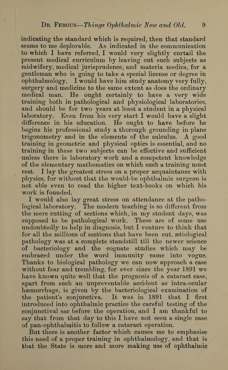 indicating the standard which is required, then that standard seems to me deplorable. As indicated in the communication to which I have referred, I would very slightly curtail the present medical curriculum by leaving out such subjects as midwifery, medical jurisprudence, and materia medica, for a gentleman who is going to take a special license or degree in ophthalmology. I would have him study anatomy very fully, surgery and medicine to the same extent as does the ordinary medical man. He ought certainly to have a very wide training both in pathological and physiological laboratories, and should be for two years at least a student in a physical laboratory. Even from his very start I would have a slight difference in his education. He ought to have before he begins his professional study a thorough grounding in plane trigonometry and in the elements of the calculus. A good training in geometric and physical optics is essential, and no training in these two subjects can be effective and sufficient unless there is laboratory work and a competent knowledge of the elementary mathematics on which such a training must rest. I lay the greatest stress on a proper acquaintance with physics, for without that the would-be ophthalmic surgeon is not able even to read the higher text-books on which his work is founded. I would also lay great stress on attendance at the patho¬ logical laboratory. The modern teaching is so different from the mere cutting of sections which, in my student days, was supposed to be pathological work. These are of some use undoubtedly to help in diagnosis, but I venture to think that for all the millions of sections that have been cut, setiological pathology was at a complete standstill till the newer science of bacteriology and the cognate studies which may be embraced under the word immunity came into vogue. Thanks to biological pathology we can now approach a case without fear and trembling, for ever since the year 1891 we have known quite well that the prognosis of a cataract case, apart from such an unpreventable accident as intra-ocular haemorrhage, is given by the bacteriological examination of the patient’s conjunctiva. It was in 1891 that I first introduced into ophthalmic practice the careful testing of the conjunctival sac before the operation, and I am thankful to say that from that day to this I have not seen a single case of pan-ophthalmitis to follow a cataract operation. But there is another factor which causes me to emphasise this need of a proper training in ophthalmolog}’, and that is that the State is more and more making use of ophthalmic