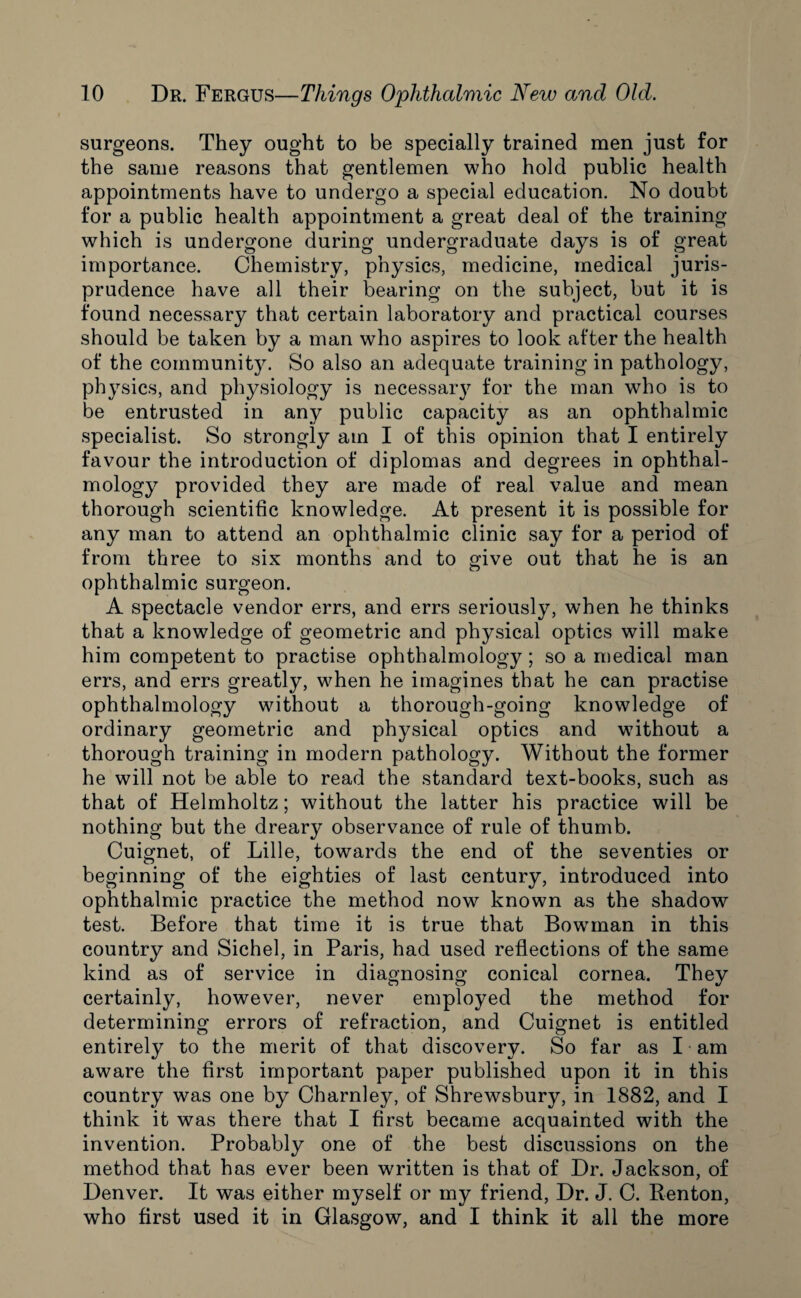 surgeons. They ought to be specially trained men just for the same reasons that gentlemen who hold public health appointments have to undergo a special education. No doubt for a public health appointment a great deal of the training which is undergone during undergraduate days is of great importance. Chemistry, physics, medicine, medical juris¬ prudence have all their bearing on the subject, but it is found necessary that certain laboratory and practical courses should be taken by a man who aspires to look after the health of the community. So also an adequate training in pathology, physics, and physiology is necessary for the man who is to be entrusted in any public capacity as an ophthalmic specialist. So strongly am I of this opinion that I entirely favour the introduction of diplomas and degrees in ophthal- mology provided they are made of real value and mean thorough scientific knowledge. At present it is possible for any man to attend an ophthalmic clinic say for a period of from three to six months and to give out that he is an ophthalmic surgeon. A spectacle vendor errs, and errs seriously, when he thinks that a knowledge of geometric and physical optics will make him competent to practise ophthalmology ; so a medical man errs, and errs greatly, when he imagines that he can practise ophthalmology without a thorough-going knowledge of ordinary geometric and physical optics and without a thorough training in modern pathology. Without the former he will not be able to read the standard text-books, such as that of Helmholtz; without the latter his practice will be nothing but the dreary observance of rule of thumb. Cuignet, of Lille, towards the end of the seventies or beginning of the eighties of last century, introduced into ophthalmic practice the method now known as the shadow test. Before that time it is true that Bowunan in this country and Sichel, in Paris, had used reflections of the same kind as of service in diagnosing conical cornea. They certainly, however, never employed the method for determining errors of refraction, and Cuignet is entitled entirely to the merit of that discovery. So far as I am aware the first important paper published upon it in this country was one by Charnley, of Shrewsbury, in 1882, and I think it was there that I first became acquainted with the invention. Probably one of the best discussions on the method that has ever been written is that of Dr. Jackson, of Denver. It was either myself or my friend, Dr. J. C. Renton, who first used it in Glasgow, and I think it all the more