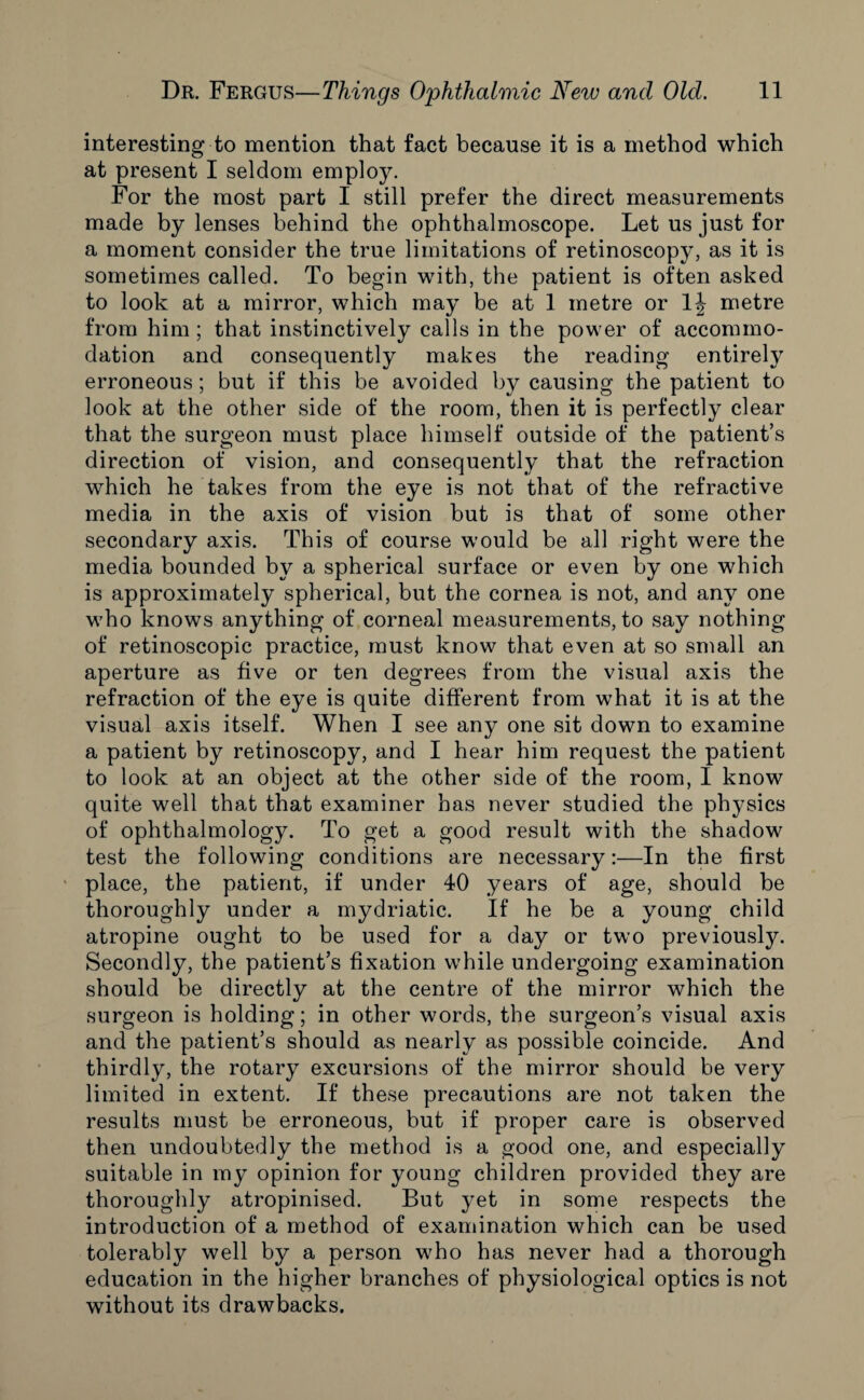 interesting to mention that fact because it is a method which at present I seldom employ. For the most part I still prefer the direct measurements made by lenses behind the ophthalmoscope. Let us just for a moment consider the true limitations of retinoscopy, as it is sometimes called. To begin with, the patient is often asked to look at a mirror, which may be at 1 metre or 1J metre from him ; that instinctively calls in the power of accommo¬ dation and consequently makes the reading entirely erroneous ; but if this be avoided by causing the patient to look at the other side of the room, then it is perfectly clear that the surgeon must place himself outside of the patient’s direction of vision, and consequently that the refraction which he takes from the eye is not that of the refractive media in the axis of vision but is that of some other secondary axis. This of course would be all right were the media bounded by a spherical surface or even by one which is approximately spherical, but the cornea is not, and any one who knows anything of corneal measurements, to say nothing of retinoscopic practice, must know that even at so small an aperture as five or ten degrees from the visual axis the refraction of the eye is quite different from what it is at the visual axis itself. When I see any one sit down to examine a patient by retinoscopy, and I hear him request the patient to look at an object at the other side of the room, I know quite well that that examiner has never studied the physics of ophthalmology. To get a good result with the shadow test the following conditions are necessary:—In the first place, the patient, if under 40 years of age, should be thoroughly under a mydriatic. If he be a young child atropine ought to be used for a day or two previously. Secondly, the patient’s fixation while undergoing examination should be directly at the centre of the mirror which the surgeon is holding; in other words, the surgeon’s visual axis and the patient’s should as nearly as possible coincide. And thirdly, the rotary excursions of the mirror should be very limited in extent. If these precautions are not taken the results must be erroneous, but if proper care is observed then undoubtedly the method is a good one, and especially suitable in my opinion for young children provided they are thoroughly atropinised. But yet in some respects the introduction of a method of examination which can be used tolerably well by a person who has never had a thorough education in the higher branches of physiological optics is not without its drawbacks.