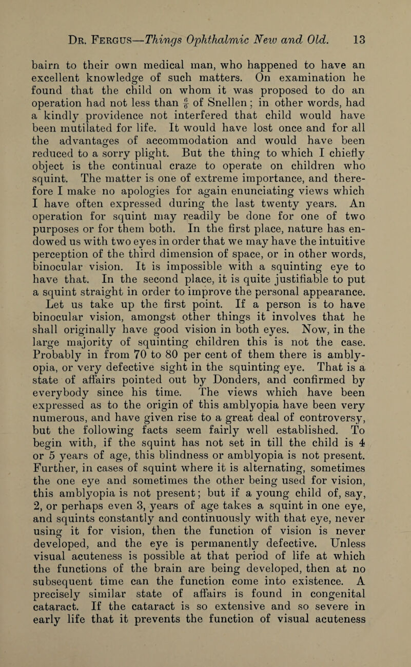 bairn to their own medical man, who happened to have an excellent knowledge of such matters. On examination he found that the child on whom it was proposed to do an operation had not less than f of Snellen; in other words, had a kindly providence not interfered that child would have been mutilated for life. It would have lost once and for all the advantages of accommodation and would have been reduced to a sorry plight. But the thing to which I chiefly object is the continual craze to operate on children who squint. The matter is one of extreme importance, and there¬ fore I make no apologies for again enunciating views which I have often expressed during the last twenty years. An operation for squint may readily be done for one of two purposes or for them both. In the first place, nature has en¬ dowed us with two eyes in order that we may have the intuitive perception of the third dimension of space, or in other words, binocular vision. It is impossible with a squinting eye to have that. In the second place, it is quite justifiable to put a squint straight in order to improve the personal appearance. Let us take up the first point. If a person is to have binocular vision, amongst other things it involves that he shall originally have good vision in both eyes. Now, in the large majority of squinting children this is not the case. Probably in from 70 to 80 per cent of them there is ambly¬ opia, or very defective sight in the squinting eye. That is a state of affairs pointed out by Donders, and confirmed by everybody since his time. The views which have been expressed as to the origin of this amblyopia have been very numerous, and have given rise to a great deal of controversy, but the following facts seem fairly w7ell established. To begin with, if the squint has not set in till the child is 4 or 5 years of age, this blindness or amblyopia is not present. Further, in cases of squint where it is alternating, sometimes the one ej^e and sometimes the other being used for vision, this amblyopia is not present; but if a young child of, say, 2, or perhaps even 3, years of age takes a squint in one eye, and squints constantly and continuously with that eye, never using it for vision, then the function of vision is never developed, and the eye is permanently defective. Unless visual acuteness is possible at that period of life at which the functions of the brain are being developed, then at no subsequent time can the function come into existence. A precisely similar state of affairs is found in congenital cataract. If the cataract is so extensive and so severe in early life that it prevents the function of visual acuteness