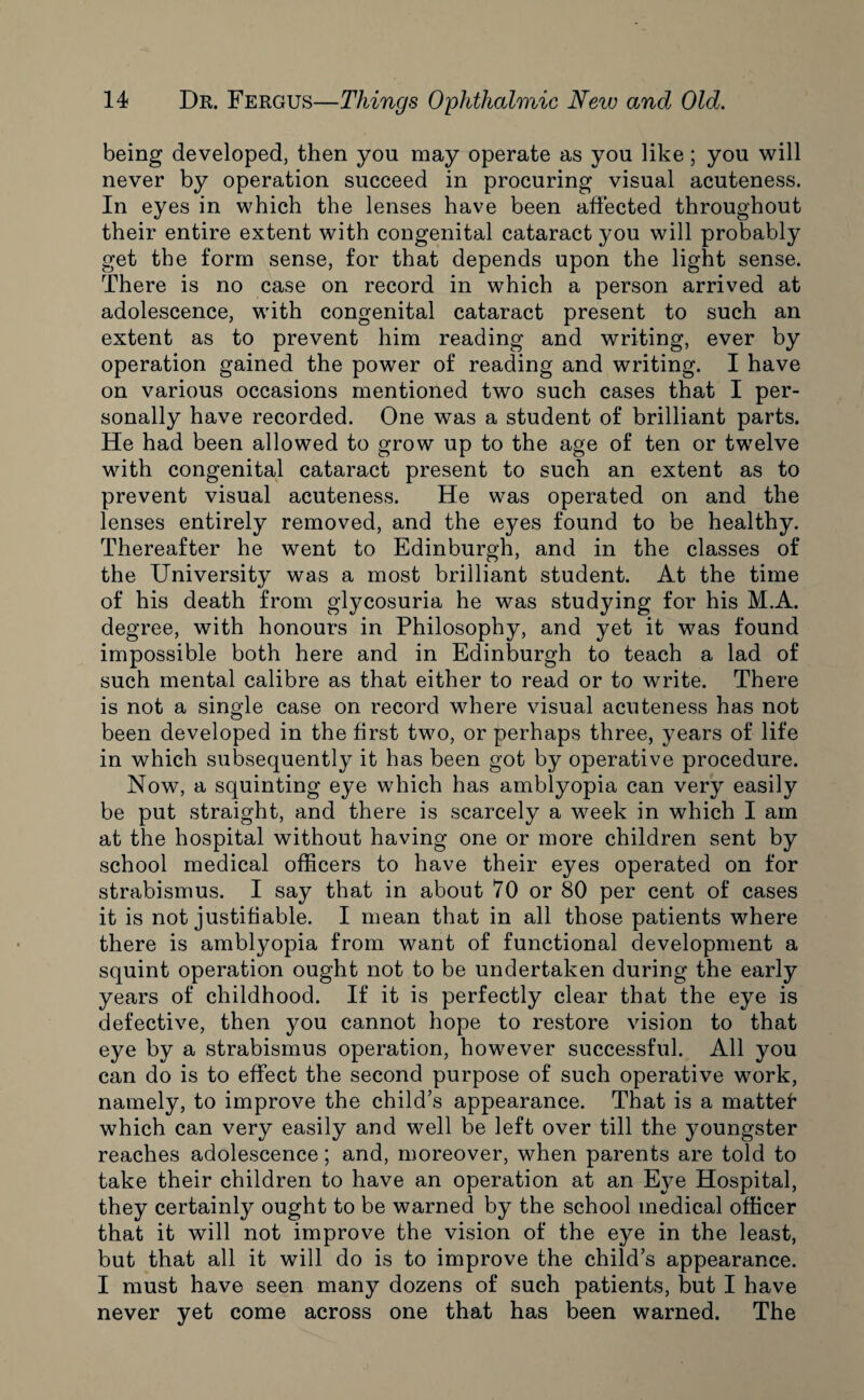 being developed, then you may operate as you like; you will never by operation succeed in procuring visual acuteness. In eyes in which the lenses have been affected throughout their entire extent with congenital cataract you will probably get the form sense, for that depends upon the light sense. There is no case on record in which a person arrived at adolescence, with congenital cataract present to such an extent as to prevent him reading and writing, ever by operation gained the power of reading and writing. I have on various occasions mentioned two such cases that I per¬ sonally have recorded. One was a student of brilliant parts. He had been allowed to grow up to the age of ten or twelve with congenital cataract present to such an extent as to prevent visual acuteness. He was operated on and the lenses entirely removed, and the eyes found to be healthy. Thereafter he went to Edinburgh, and in the classes of the University was a most brilliant student. At the time of his death from glycosuria he was studying for his M.A. degree, with honours in Philosophy, and yet it was found impossible both here and in Edinburgh to teach a lad of such mental calibre as that either to read or to write. There is not a single case on record where visual acuteness has not been developed in the first two, or perhaps three, years of life in which subsequently it has been got by operative procedure. Now, a squinting eye which has amblyopia can very easily be put straight, and there is scarcely a week in which I am at the hospital without having one or more children sent by school medical officers to have their eyes operated on for strabismus. I say that in about 70 or 80 per cent of cases it is not justifiable. I mean that in all those patients where there is amblyopia from want of functional development a squint operation ought not to be undertaken during the early years of childhood. If it is perfectly clear that the eye is defective, then you cannot hope to restore vision to that eye by a strabismus operation, however successful. All you can do is to effect the second purpose of such operative work, namely, to improve the child’s appearance. That is a mattef which can very easily and well be left over till the youngster reaches adolescence; and, moreover, when parents are told to take their children to have an operation at an Eye Hospital, they certainly ought to be warned by the school medical officer that it will not improve the vision of the eye in the least, but that all it will do is to improve the child’s appearance. I must have seen many dozens of such patients, but I have never yet come across one that has been warned. The