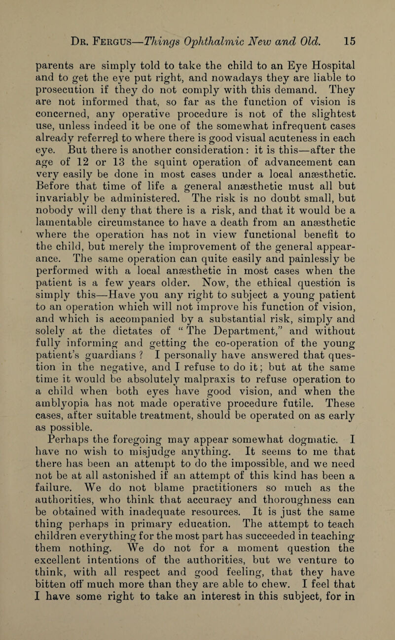 parents are simply told to take the child to an Eye Hospital and to get the eye put right, and nowadays they are liable to prosecution if they do not comply with this demand. They are not informed that, so far as the function of vision is concerned, any operative procedure is not of the slightest use, unless indeed it be one of the somewhat infrequent cases already referred to where there is good visual acuteness in each eye. But there is another consideration : it is this—after the age of 12 or 13 the squint operation of advancement can very easily be done in most cases under a local anaesthetic. Before that time of life a general anaesthetic must all but invariably be administered. The risk is no doubt small, but nobody will deny that there is a risk, and that it would be a lamentable circumstance to have a death from an anaesthetic where the operation has not in view functional benefit to the child, but merely the improvement of the general appear¬ ance. The same operation can quite easily and painlessly be performed with a local anaesthetic in most cases when the patient is a few years older. Now, the ethical question is simply this—Have you any right to subject a young patient to an operation which will not improve his function of vision, and which is accompanied by a substantial risk, simply and solely at the dictates of “ The Department,” and without fully informing and getting the co-operation of the young patient’s guardians ? I personally have answered that ques¬ tion in the negative, and I refuse to do it; but at the same time it would be absolutely malpraxis to refuse operation to a child when both eyes have good vision, and when the amblyopia has not made operative procedure futile. These cases, after suitable treatment, should be operated on as early as possible. Perhaps the foregoing may appear somewhat dogmatic. I have no wish to misjudge anything. It seems to me that there has been an attempt to do the impossible, and we need not be at all astonished if an attempt of this kind has been a failure. We do not blame practitioners so much as the authorities, who think that accuracy and thoroughness can be obtained with inadequate resources. It is just the same thing perhaps in primary education. The attempt to teach children everything for the most part has succeeded in teaching them nothing. We do not for a moment question the excellent intentions of the authorities, but we venture to think, with all respect and good feeling, that they have bitten off much more than they are able to chew. I feel that I have some right to take an interest in this subject, for in