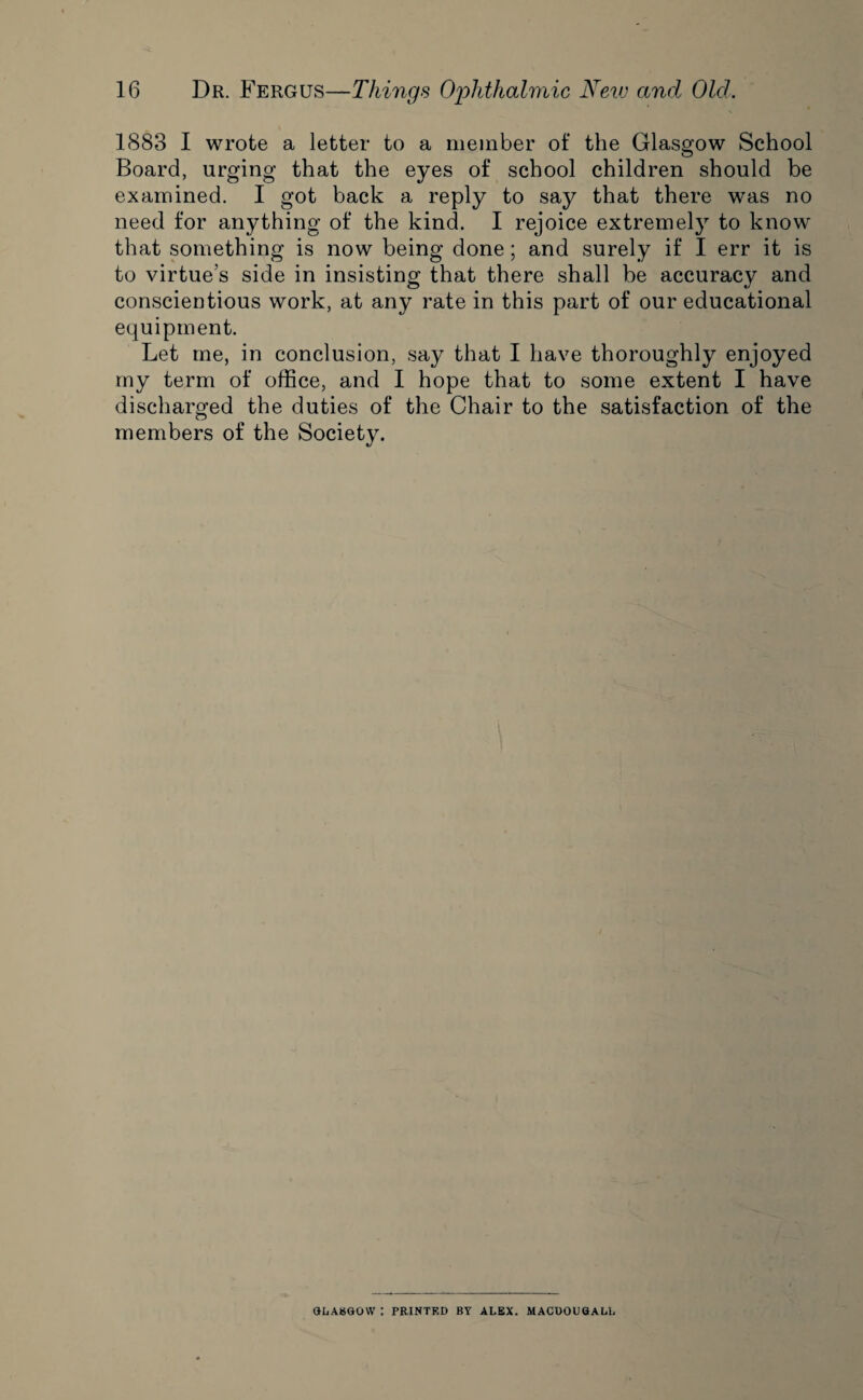 1883 I wrote a letter to a member of the Glasgow School Board, urging that the eyes of school children should be examined. I got back a reply to say that there was no need for anything of the kind. I rejoice extremely to know that something is now being done; and surely if I err it is to virtue’s side in insisting that there shall be accuracy and conscientious work, at any rate in this part of our educational equipment. Let me, in conclusion, say that I have thoroughly enjoyed my term of office, and I hope that to some extent I have discharged the duties of the Chair to the satisfaction of the members of the Society. GLASGOW : PRINTED BY ALEX. MACUOUGALL