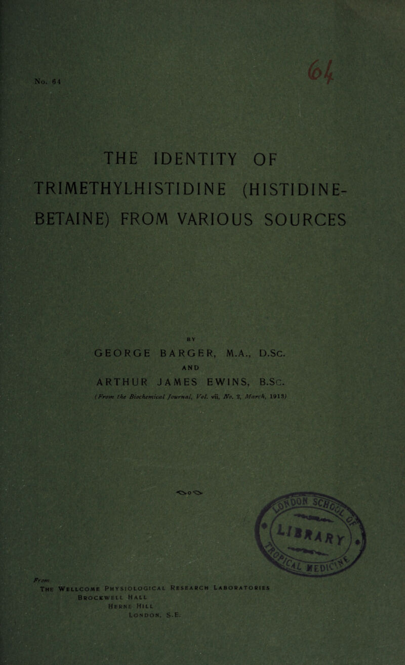 THE IDENTITY OF Rjjfc' *>>-v - / k,r*•' •. 4 ?tv« TRIMETHYLHISTIDINE (HISTIDINE- BETAINE) FROM VARIOUS SOURCES m B Y GEORGE BARGER, M.A., D.SC. AND ARTHUR JAMES EW1NS, B.Sc. (Front the Biochemical Journal, Vol. vii, No. 2, March, 1913) trijs?: $ m HY From The Wellcome Physiological Research Laboratories Brockwell Hall Herne Hill