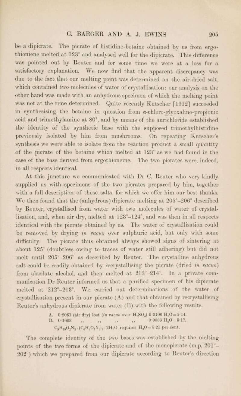 be a dipicrate. rI he picrate of histidine-betaine obtained by us from ergo- thioniene melted at 123 and analysed well for the dipicrate. This difference was pointed out by Reuter and for some time we were at a loss for a satisfactory explanation. We now find that the apparent discrepancy was due to the fact that our melting point was determined on the air-dried salt, which contained two molecules of water of crystallisation: our analysis on the other hand was made with an anhydrous specimen of which the melting point was not at the time determined. Quite recently Kutscher [1912] succeeded in synthesising the betaine in question from a-chloro-glyoxaline-propionic acid and trimethylamine at 80°, and by means of the aurichloride established the identity of the synthetic base with the supposed trimethylhistidine previously isolated by him from mushrooms. On repeating Kutscher’s synthesis we were able to isolate from the reaction product a small quantity of the picrate of the betaine which melted at 123° as we had found in the ease of the base derived from ergothioneine. The two picrates were, indeed, in all respects identical. At this juncture we communicated with Dr C. Reuter who very kindly supplied us with specimens of the two picrates prepared by him, together with a full description of these salts, for which we offer him our best thanks. We then found that the (anhydrous) dipicrate melting at 205°-206° described by Reuter, crystallised from water with two molecules of water of crystal¬ lisation, and, when air dry, melted at 123 -124, and was then in all respects identical with the picrate obtained by us. The water of crystallisation could be removed by drying in vacuo over sulphuric acid, but only with some difficulty. The picrate thus obtained always showed signs of sintering at about 125 (doubtless owing to traces of water still adhering) but did not melt until 205°-206° as described by Reuter. The crystalline anhydrous salt could be readily obtained by recrystallising the picrate (dried in vacuo) from absolute alcohol, and then melted at 213 -214°. In a private com¬ munication Dr Reuter informed us that a purified specimen of his dipicrate melted at 212°-213°. We carried out determinations of the water of crystallisation present in our picrate (A) and that obtained by recrystallising Reuter’s anhydrous dipicrate from water (B) with the following results. A. 0-2061 (air dry) lost (in vacuo over H.,S04) 0*0106 H.,0 = 5-14. B. 0-1603 „ ,, „  0-0083 H20 = 5*17. C9H1502N3 • • 2H.,0 requires H20 = 5*21 per cent. The complete identity of the two bases was established by the melting points of the two forms of the dipicrate and of the monopicrate (m.p. 201 — 202°) which we prepared from our dipicrate according to Reuter’s direction