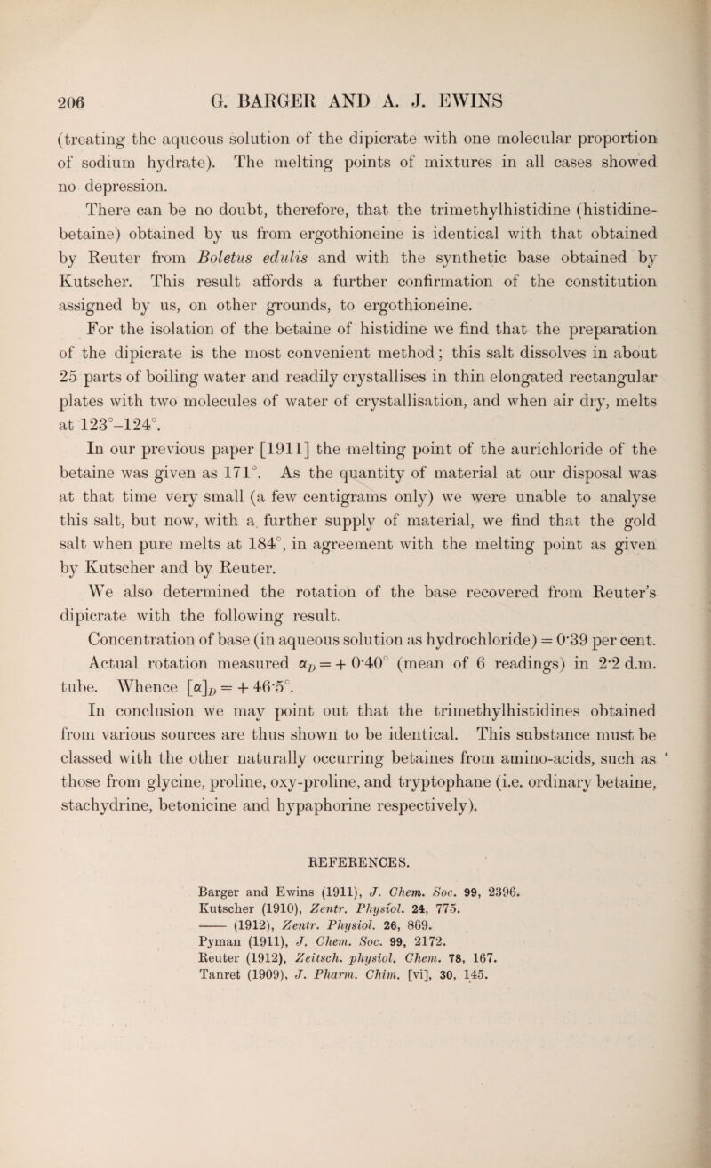 (treating the aqueous solution of the dipicrate with one molecular proportion of sodium hydrate). The melting points of mixtures in all cases showed no depression. There can be no doubt, therefore, that the trimethylhistidine (histidine- betaine) obtained by us from ergothioneine is identical with that obtained by Reuter from Boletus edulis and with the synthetic base obtained by Kutscher. This result affords a further confirmation of the constitution assigned by us, on other grounds, to ergothioneine. For the isolation of the betaine of histidine we find that the preparation of the dipicrate is the most convenient method; this salt dissolves in about 25 parts of boiling water and readily crystallises in thin elongated rectangular plates with two molecules of water of crystallisation, and when air dry, melts at 123°-124°. In our previous paper [1911] the melting point of the aurichloride of the betaine was given as 171°. As the quantity of material at our disposal was at that time very small (a few centigrams only) we were unable to analyse this salt, but now, with a further supply of material, we find that the gold salt when pure melts at 184°, in agreement with the melting point as given by Kutscher and by Reuter. We also determined the rotation of the base recovered from Reuter’s dipicrate with the following result. Concentration of base (in aqueous solution as hydrochloride) = 0’39 per cent. Actual rotation measured aD = -f 0'40 (mean of 6 readings) in 2‘2 d.m. tube. Whence [a]D = -f 46'5C. In conclusion we may point out that the trimethylhistidines obtained from various sources are thus shown to be identical. This substance must be classed with the other naturally occurring betaines from amino-acids, such as * those from glycine, proline, oxy-proline, and tryptophane (i.e. ordinary betaine, stachydrine, betonicine and hypaphorine respectively). REFERENCES. Barger and Ewins (1911), J. Ghem. Soc. 99, 2396. Kutscher (1910), Zentr. Physiol. 24, 775. - (1912), Zentr. Physiol. 26, 869. Pyman (1911), J. Ghem. Soc. 99, 2172. Reuter (1912), Zeitsch. physiol. Ghem. 78, 167. Tanret (1909), J. Pharm. Chim. [vi], 30, 145.
