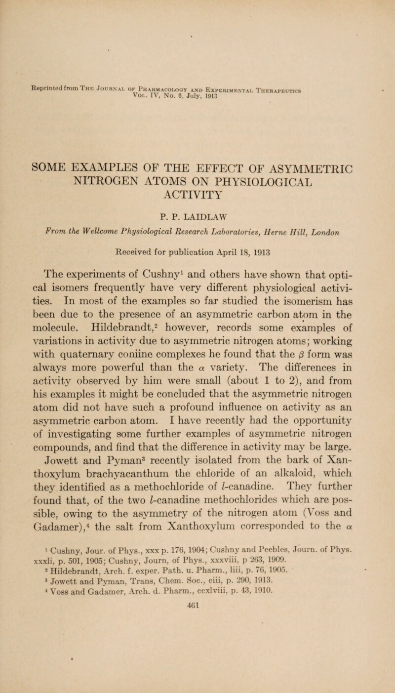 Reprinted from I he Journal ok Pharmacology and Experimental Therapeutics Vol. IV, No. 6. July, 1913 SOME EXAMPLES OF THE EFFECT OF ASYMMETRIC NITROGEN ATOMS ON PHYSIOLOGICAL ACTIVITY P. P. LAIDLAW From the Wellcome Physiological Research Laboratories, Herne Hill, London Received for publication April 18, 1913 The experiments of Cushny1 and others have shown that opti¬ cal isomers frequently have very different physiological activi¬ ties. In most of the examples so far studied the isomerism has been due to the presence of an asymmetric carbon atom in the molecule. Hildebrandt,2 however, records some examples of variations in activity due to asymmetric nitrogen atoms; working with quaternary coniine complexes he found that the (3 form was always more powerful than the variety. The differences in activity observed by him were small (about 1 to 2), and from his examples it might be concluded that the asymmetric nitrogen atom did not have such a profound influence on activity as an asymmetric carbon atom. I have recently had the opportunity of investigating some further examples of asymmetric nitrogen compounds, and find that the difference in activity may be large. Jowett and Pyman3 recently isolated from the bark of Xan- thoxylum brachyacanthum the chloride of an alkaloid, which they identified as a methochloride of /-canadine. They further found that, of the two Z-canadine methochlorides which are pos¬ sible, owing to the asymmetry of the nitrogen atom (Voss and Gadamer),4 the salt from Xanthoxylum corresponded to the a 1 Cushny, Jour, of Phys., xxx p. 176, 1904; Cushny and Peebles, Journ. of Phys. xxxli, p. 501, 1905; Cushny, Journ, of Phys., xxxviii, p 263, 1909. 2 Hildebrandt, Arch. f. exper. Path. u. Pharm., liii, p. 76, 1905. 3 Jowett and Pyman, Trans, Chem. Soc., ciii, p. 290, 1913. 4 Voss and Gadamer, Arch. d. Pharm., ccxlviii, p. 43, 1910.