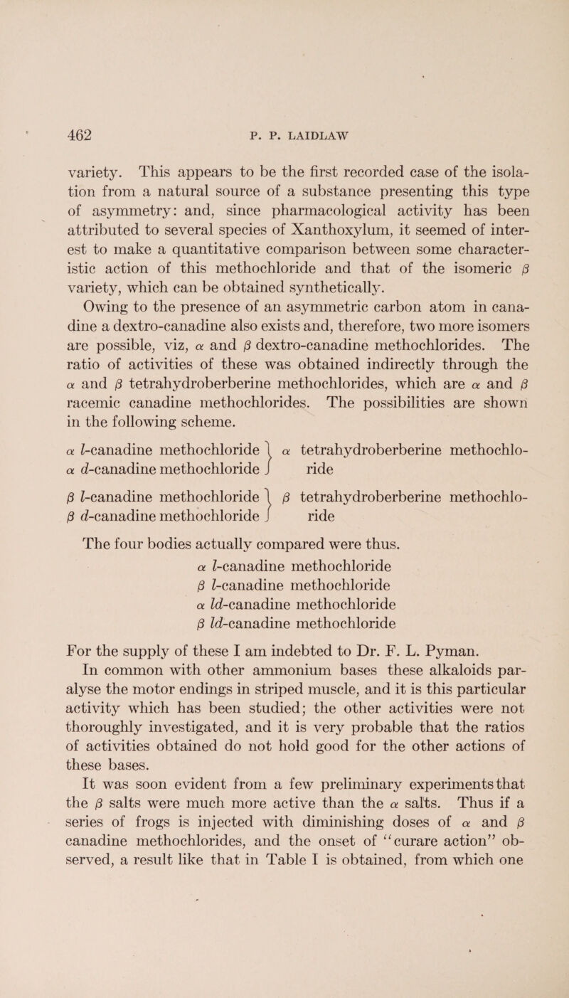 variety. This appears to be the first recorded case of the isola¬ tion from a natural source of a substance presenting this type of asymmetry: and, since pharmacological activity has been attributed to several species of Xanthoxylum, it seemed of inter¬ est to make a quantitative comparison between some character¬ istic action of this methochloride and that of the isomeric p variety, which can be obtained synthetically. Owing to the presence of an asymmetric carbon atom in cana- dine a dextro-canadine also exists and, therefore, two more isomers are possible, viz, a and p dextro-canadine methochlorides. The ratio of activities of these was obtained indirectly through the a and p tetrahydroberberine methochlorides, which are a and (3 racemic canadine methochlorides. The possibilities are shown in the following scheme. a ^-canadine methochloride 1 a tetrahydroberberine methochlo- a d-canadine methochloride J ride P Z-canadine methochloride \ p tetrahydroberberine methochlo- P d-canadine methochloride j ride The four bodies actually compared were thus. a Z-canadine methochloride p Z-canadine methochloride a Zd-canadine methochloride p Zd-canadine methochloride For the supply of these I am indebted to Dr. F. L. Pyman. In common with other ammonium bases these alkaloids par¬ alyse the motor endings in striped muscle, and it is this particular activity which has been studied; the other activities were not thoroughly investigated, and it is very probable that the ratios of activities obtained do not hold good for the other actions of these bases. It was soon evident from a few preliminary experiments that the p salts were much more active than the a salts. Thus if a series of frogs is injected with diminishing doses of a and ,8 canadine methochlorides, and the onset of “curare action” ob¬ served, a result like that in Table I is obtained, from which one