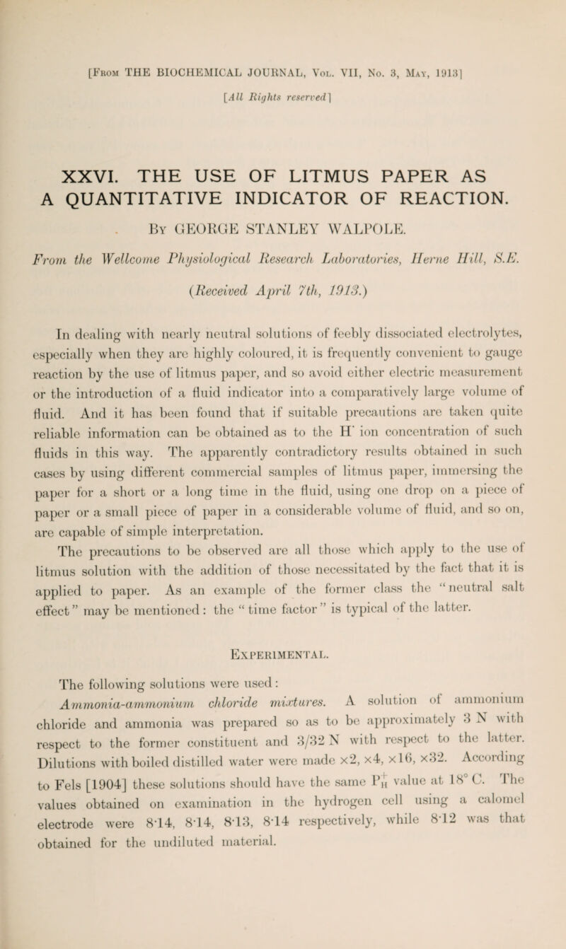 [All Rights reserved] XXVI. THE USE OF LITMUS PAPER AS A QUANTITATIVE INDICATOR OF REACTION. By GEORGE STANLEY WALPOLE. From the Wellcome Physiological Research Laboratories, Horne Hill, S.F. (.Received April 7th, 1913.) In dealing with nearly neutral solutions of feebly dissociated electrolytes, especially when they are highly coloured, it is frequently convenient to gauge reaction by the use of litmus paper, and so avoid either electric measurement or the introduction of a fluid indicator into a comparatively large volume of fluid. And it has been found that if suitable precautions are taken quite reliable information can be obtained as to the H’ ion concentration of such fluids in this way. The apparently contradictory results obtained in such cases by using different commercial samples of litmus paper, immersing the paper for a short or a long time in the fluid, using one drop on a piece of paper or a small piece of paper in a considerable volume of fluid, and so on, are capable of simple interpretation. The precautions to be observed are all those which apply to the use of litmus solution with the addition of those necessitated by the fact that it is applied to paper. As an example of the former class the “ neutral salt effect ” may be mentioned : the “ time factor is typical of the latter. Experimental. The following solutions were used: Ammonia-ammonium chloride mixtures. A solution of ammonium chloride and ammonia was prepared so as to be approximately 3 X w it h respect to the former constituent and 3/32 X with respect to the lattei. Dilutions with boiled distilled water were made x2, x4, xlb, x32. Accoiding to Fels [1904] these solutions should have the same 1*h value at IN ( . I he values obtained on examination in the hydrogen cell using a calomel electrode were 814, 814, 813, 814 respectively, while 812 was that obtained for the undiluted material.